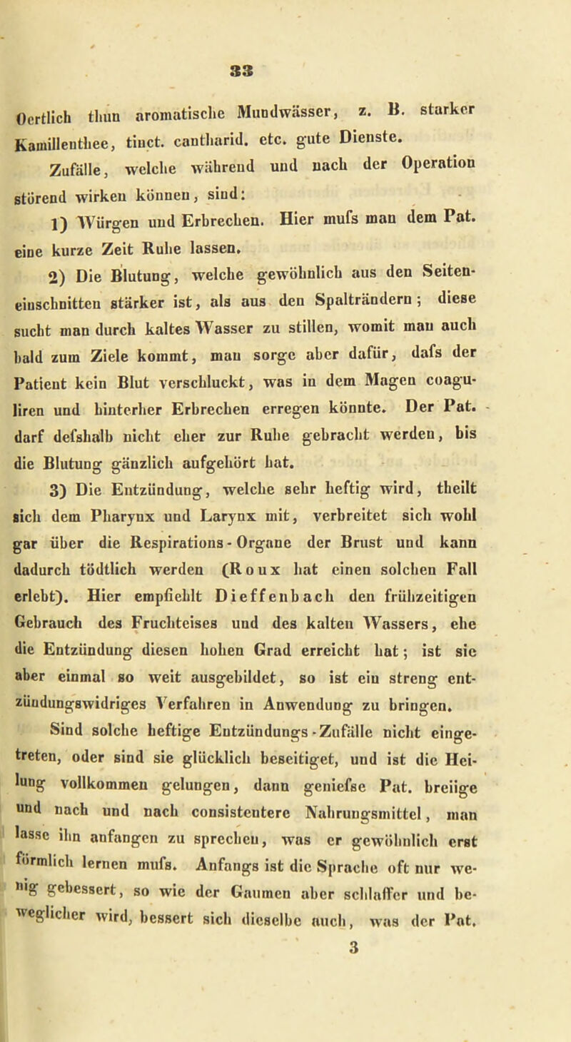 Ocrtlich tliun aromatisclie Mundwässer, z. B. starker Kawilleuthee, tinct. cantliarid. etc. gute Dienste. Zufälle, welche während und nach der Operation störend wirken können, sind: 1) Würgen und Erbrechen. Hier mufs inan dem Pat. eine kurze Zeit Ruhe lassen. 2) Die Blutung, welche gewöhnlich aus den Seiten- eiuschnitten stärker ist, als aus den Spalträndern; diese sucht man durch kaltes Wasser zu stillen, womit mau auch bald zum Ziele kommt, mau sorge aber dafür, dafs der Patient kein Blut verschluckt, was in dem Magen coagu- liren und hinterher Erbrechen erregen könnte. Der Pat. darf defshalb nicht eher zur Ruhe gebracht werden, bis die Blutung gänzlich aufgehört hat. 3) Die Entzündung, welche sehr heftig wird, tbeilt sich dem Pharynx und Larynx mit, verbreitet sich wohl gar über die Respirations - Organe der Brust und kann dadurch tödtlich werden (Roux hat einen solchen Fall erlebt). Hier empfiehlt Dieffenbach den frühzeitigen Gebrauch des Fruchteises und des kalten Wassers, ehe die Entzündung diesen hohen Grad erreicht hat; ist sic aber einmal so weit ausgebildet, so ist ein streng ent- züudungswidriges Verfahren in Anwendung zu bringen. Sind solche heftige Eutzündungs-Zufälle nicht einge- treten, oder sind sie glücklich beseitiget, und ist die Hei- lung vollkommen gelungen, dann geniefse Pat. breiige und nach und nach consistentere Nahrungsmittel, man lasse ihn anfangen zu sprechen, was er gewöhnlich erst förmlich lernen mufs. Anfangs ist die Sprache oft nur we- gebessert, so wie der Gaumen aber schlaffer und be- weglicher wird, bessert sich dieselbe auch, was der Pat. 3