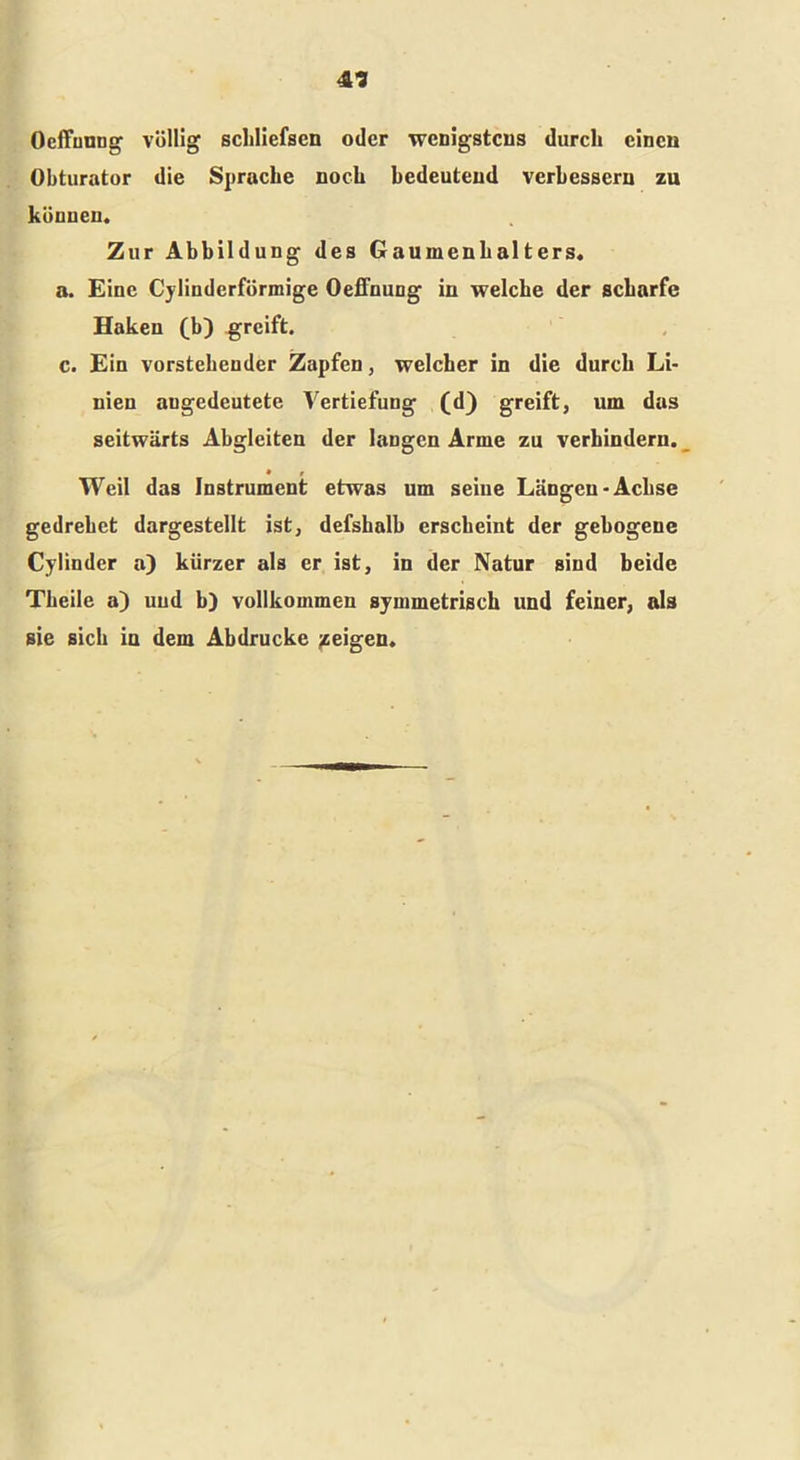 Oeffuung völlig scliliefsen oder wenigstens durch einen Obturator die Sprache noch bedeutend verbessern zu können. Zur Abbildung des Gaumenhalters, a. Eine Cylinderförmige Oeffnung in welche der scharfe Haken (b) greift. c. Ein vorstehender Zapfen, welcher in die durch Li- nien angedeutete Vertiefung (d) greift, um das seitwärts Abgleiten der langen Arme zu verhindern. • t Weil das Instrument etwas um seine Längen-Achse gedrehet dargestellt ist, defshalb erscheint der gebogene Cylinder a) kürzer als er ist, in der Natur sind beide Theile a) und b) vollkommen symmetrisch und feiner, als sie sich in dem Abdrucke geigen.