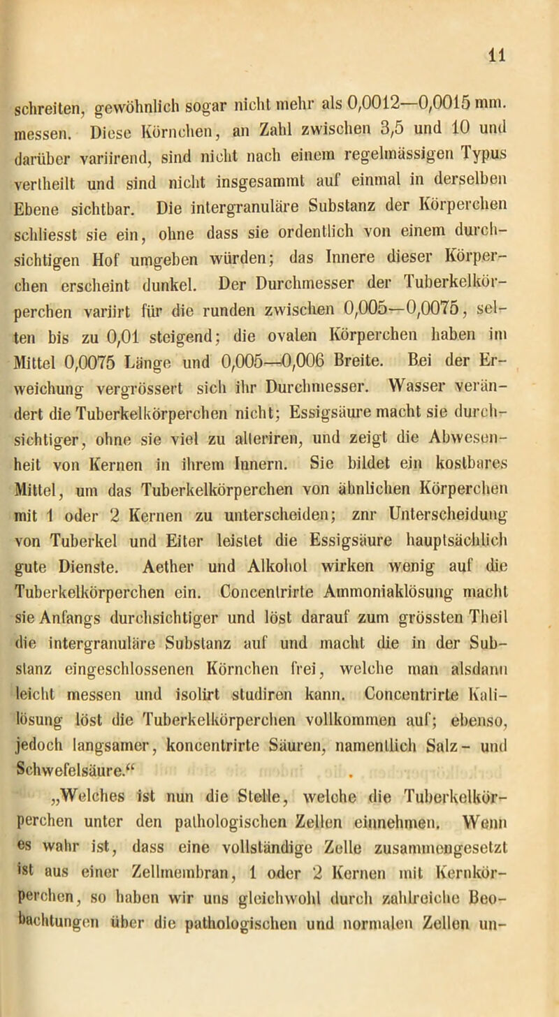 schreiten, gewöhnlich sogar nicht mehr als 0,0012—0,0015 mm. messen. Diese Körnchen, an Zahl zwischen 3,5 und 10 und darüber variirend, sind nicht nach einem regelmassigen lypus vertheilt und sind nicht insgesamint auf einmal in derselben Ebene sichtbar. Die intergranuläre Substanz der Körperchen schliesst sie ein, ohne dass sie ordentlich von einem durch- sichtigen Hof umgeben würden; das Innere dieser Körper- chen erscheint dunkel. Der Durchmesser der 1 uberkelkür- perchen varjirt für die runden zwischen 0,005—0,007o, sel- ten bis zu 0,01 steigend; die ovalen Körperchen haben im Mittel 0,0075 Länge und 0,005—0,006 Breite. Bei der Er- weichung vergrößert sich ihr Durchmesser. Wasser verän- dert die Tuberkelkörperchen nicht; Essigsäure macht sie durch- sichtiger, ohne sie viel zu alleriren, und zeigt die Abwesen- heit von Kernen in ihrem Innern. Sie bildet ein kostbares Mittel, um das Tuberkelkörperchen von ähnlichen Körperchen mit 1 oder 2 Kernen zu unterscheiden; znr Unterscheidung von Tuberkel und Eiter leistet die Essigsäure hauptsächlich gute Dienste. Aether und Alkohol wirken wenig auf die Tuberkelkörperchen ein. Concenlrirte Ammoniaklösung macht sie Anfangs durchsichtiger und löst darauf zum grössten Theil die intergranuläre Substanz auf und macht die in der Sub- stanz eingeschlossenen Körnchen frei, welche man alsdann leicht messen und isolirt studiren kann. Concentrirte Kali- lösung löst die Tuberkelkörperchen vollkommen auf; ebenso, jedoch langsamer, koncenlrirte Säuren, namentlich Salz- und Schwefelsäure.“ „Welches ist nun die Stelle, welche die Tuberkelkör- perchen unter den pathologischen Zellen einnehmen. Wenn es wahr ist, dass eine vollständige Zelle zusammengesetzt ist aus einer Zellmembran, 1 oder 2 Kernen mit Kernkör- perchen, so haben wir uns gleichwohl durch zahlreiche Beo- bachtungen über die pathologischen und normalen Zellen un-