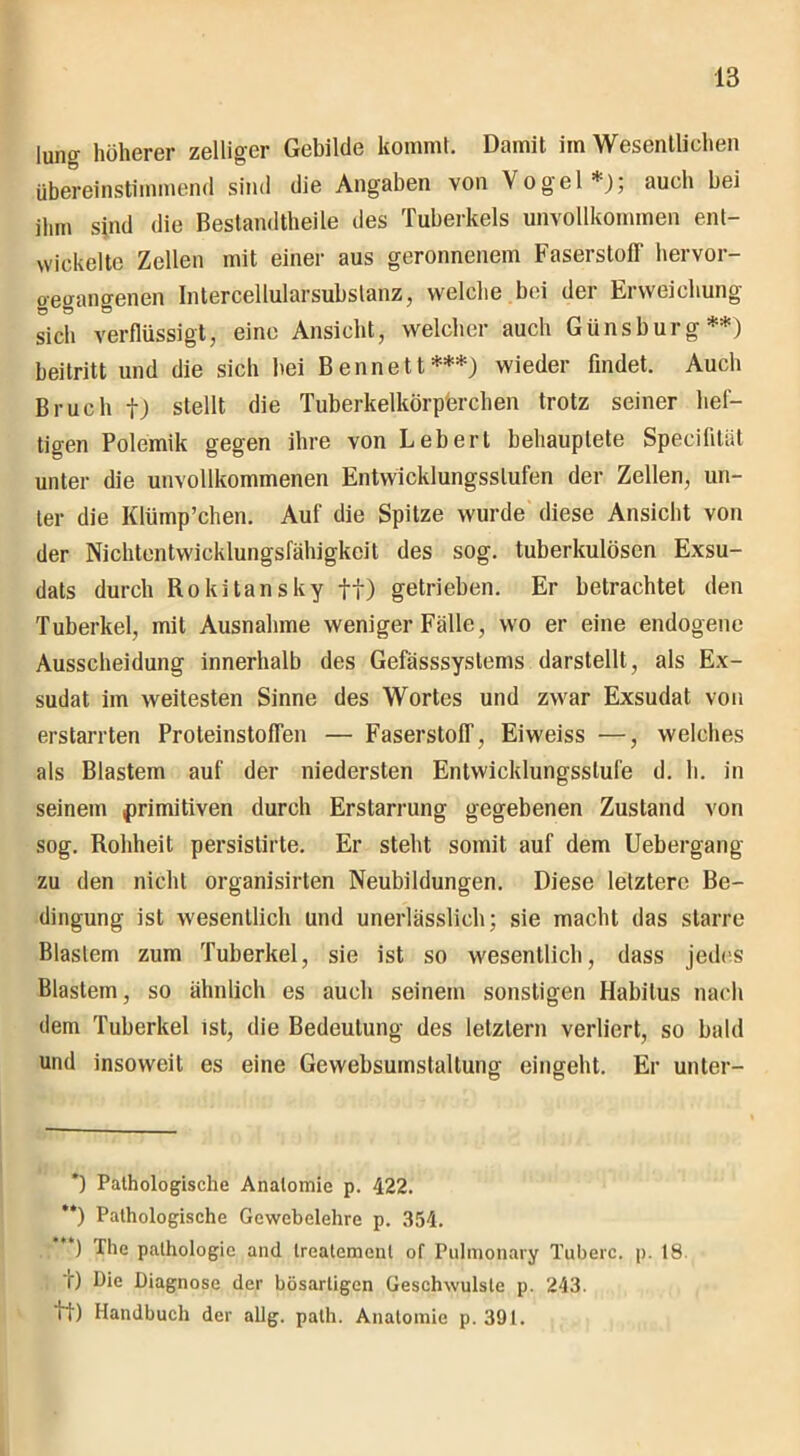 lung höherer zelliger Gebilde kommt. Damit im Wesentlichen übereinstimmend sind die Angaben von Vogel*); auch bei ihm sind die Bestandtheile des Tuberkels unvollkommen ent- wickelte Zellen mit einer aus geronnenem Faserstoff hervor- oeganffenen Intercellularsubslanz, welche bei der Erweichung sich verflüssigt, eine Ansicht, welcher auch Günsburg**) beitritt und die sich bei Bennett***) wieder findet. Auch Bruch f) stellt die Tuberkelkörperchen trotz seiner hef- tigen Polemik gegen ihre von Lebert behauptete Specifität unter die unvollkommenen Entwicklungsstufen der Zellen, un- ter die Klümp’chen. Auf die Spitze wurde diese Ansicht von der Nichtentwicklungsfähigkeit des sog. tuberkulösen Exsu- dats durch Rokitansky ff) getrieben. Er betrachtet den Tuberkel, mit Ausnahme weniger Fälle, wo er eine endogene Ausscheidung innerhalb des Gefässsystems darstellt, als Ex- sudat im weitesten Sinne des Wortes und zwar Exsudat von erstarrten Proteinstoffen — Faserstoff, Eiweiss —, welches als Blastem auf der niedersten Entwicklungsstufe d. h. in seinem primitiven durch Erstarrung gegebenen Zustand von sog. Rohheit persistirte. Er steht somit auf dem Uebergang zu den nicht organisirten Neubildungen. Diese letztere Be- dingung ist wesentlich und unerlässlich; sie macht das starre Blastem zum Tuberkel, sie ist so wesentlich, dass jedes Blastem, so ähnlich es auch seinem sonstigen Habitus nach dem Tuberkel ist, die Bedeutung des letztem verliert, so bald und insoweit es eine Gewebsumslaltung eingeht. Er unter- *) Pathologische Anatomie p. 422. **) Pathologische Gewebelehre p. 354. ) The pathologic and treatemenl of Pulmonary Tuberc. p. 18 t) Die Diagnose der bösartigen Geschwülste p. 243. it) Handbuch der allg. palh. Anatomie p. 391.