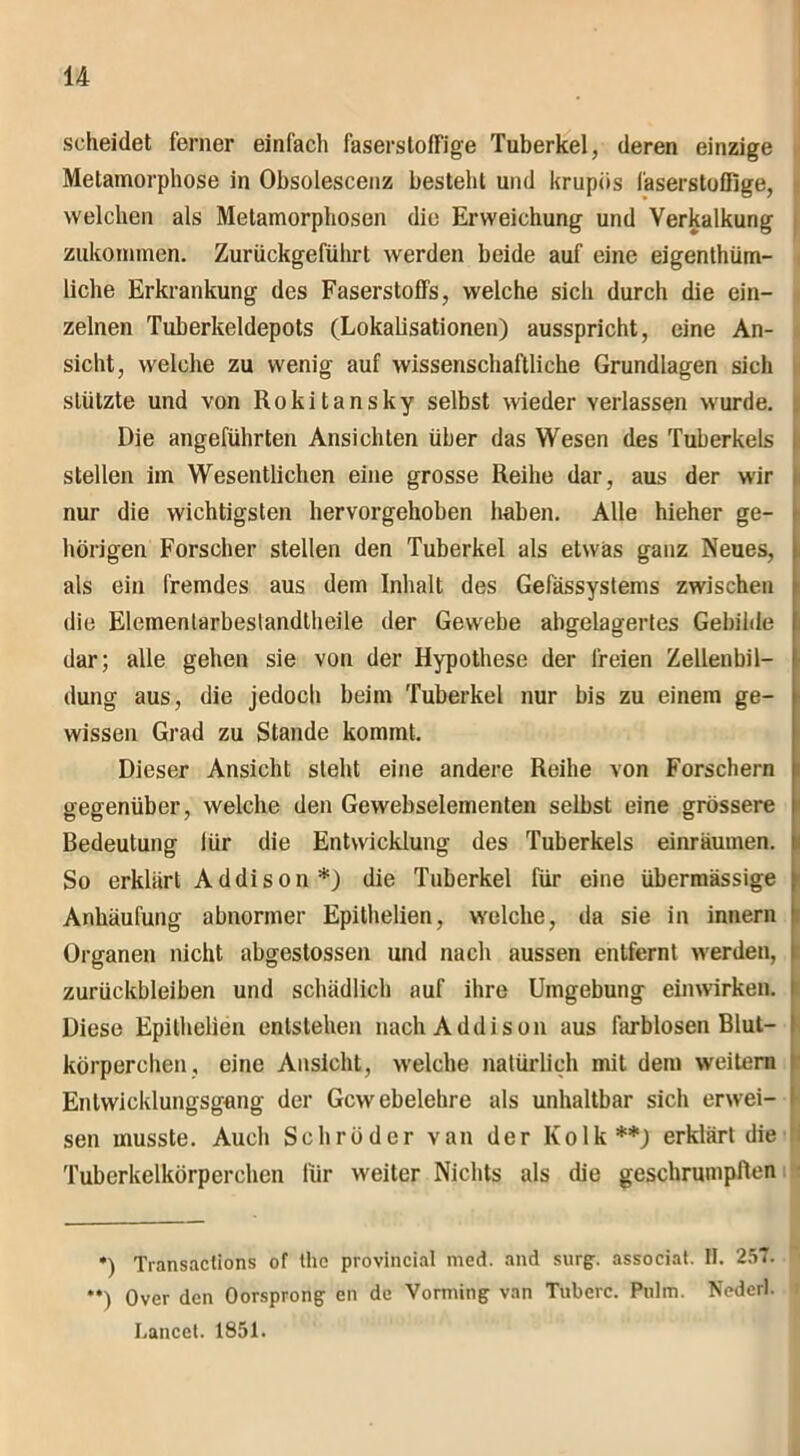 scheidet ferner einfach faserstoffige Tuberkel, deren einzige Metamorphose in Obsolescenz bestellt und krupüs faserstoffige, welchen als Metamorphosen die Erweichung und Verkalkung . zukommen. Zurückgeführt werden beide auf eine eigenthüm- liche Erkrankung des Faserstoffs, welche sich durch die ein- zelnen Tuberkeldepots (Lokalisationen) ausspricht, eine An- sicht, welche zu wenig auf wissenschaftliche Grundlagen sich stützte und von Rokitansky selbst wieder verlassen wurde. Die angeführten Ansichten über das Wesen des Tuberkels stellen im Wesentlichen eine grosse Reihe dar, aus der wir nur die wichtigsten hervorgehoben haben. Alle hieher ge- hörigen Forscher stellen den Tuberkel als etwas ganz Neues, als ein fremdes aus dem Inhalt des Gefässystems zwischen die Elemenlarbeslandlheile der Gewebe abgelagertes Gebilde dar; alle gehen sie von der Hypothese der freien Zellenbil- dung aus, die jedoch beim Tuberkel nur bis zu einem ge- wissen Grad zu Stande kommt. Dieser Ansicht steht eine andere Reihe von Forschern gegenüber, welche den Gewebselementen selbst eine grössere Bedeutung für die Entwicklung des Tuberkels einräumen. So erklärt Addison*) die Tuberkel für eine übermässige Anhäufung abnormer Epithelien, welche, da sie in innern Organen nicht abgestossen und nach aussen entfernt werden, Zurückbleiben und schädlich auf ihre Umgebung einwirken. Diese Epithelien entstehen nach Addison aus farblosen Blut- körperchen, eine Ansicht, welche natürlich mit dem weitem Entwicklungsgang der Gewebelehre als unhaltbar sich erwei- sen musste. Auch Schröder van der Kolk**) erklärt die Tuberkelkörperchen für weiter Nichts als die geschrumpften •) Transaclions of the provincial med. and surg. associat. II. 257. **) Over den Oorsprong en de Vorming van Tuberc. Pulm. Nederl. Lancet. 1851.