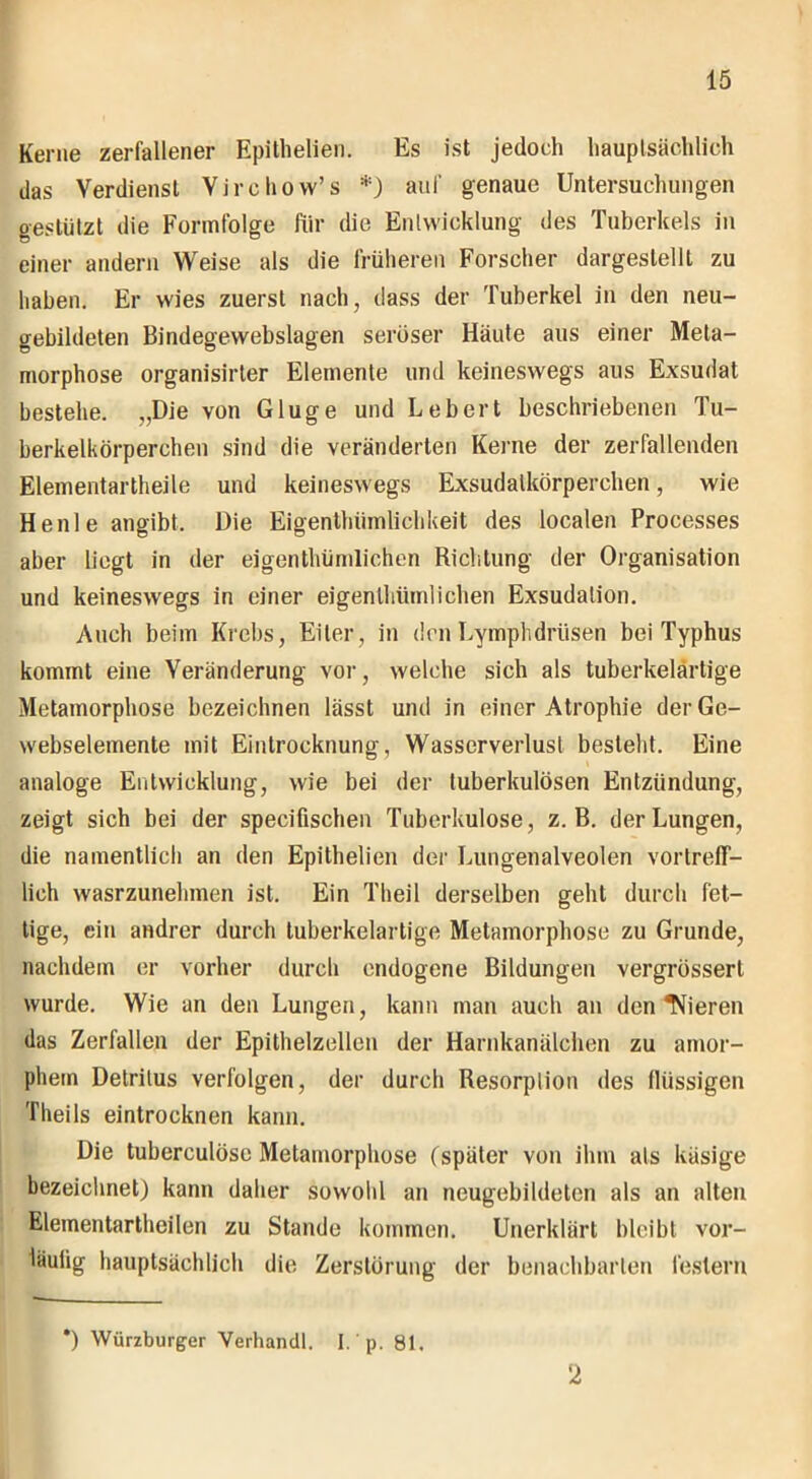 Kerne zerfallener Epithelien. Es ist jedoch hauptsächlich das Verdienst Virchow’s *) auf genaue Untersuchungen gestützt die Formfolge für die Entwicklung des Tuberkels in einer andern Weise als die früheren Forscher dargestellt zu haben. Er wies zuerst nach, dass der Tuberkel in den neu- gebildeten Bindegewebslagen seröser Häute aus einer Meta- morphose organisirter Elemente und keineswegs aus Exsudat bestehe. „Die von Gluge und Lebert beschriebenen Tu- berkelkörperchen sind die veränderten Kerne der zerfallenden Elementartheile und keineswegs Exsudalkörperchen, wie He nie angibt. Die Eigenthümlichkeit des localen Processes aber liegt in der eigenthümlichen Richtung der Organisation und keineswegs in einer eigenthümlichen Exsudalion. Auch beim Krebs, Eiter, in den Lymphdriisen bei Typhus kommt eine Veränderung vor, welche sich als tuberkelärtige Metamorphose bezeichnen lässt und in einer Atrophie derGe- webselemente mit Eintrocknung, Wasserverlust besteht. Eine analoge Entwicklung, wie bei der tuberkulösen Entzündung, zeigt sich bei der specifischen Tuberkulose, z. B. der Lungen, die namentlich an den Epithelien der Lungenalveolen vortreff- lich wasrzunelunen ist. Ein Theil derselben geht durch fet- tige, ein andrer durch tuberkelartige Metamorphose zu Grunde, nachdem er vorher durch endogene Bildungen vergrössert wurde. Wie an den Lungen, kann man auch an den Tfieren das Zerfallen der Epithelzellen der Harnkanälchen zu amor- phem Detritus verfolgen, der durch Resorption des llüssigen Theils eintrocknen kann. Die tuberculöse Metamorphose (später von ihm als käsige bezeichnet) kann daher sowohl an neugebildeten als an alten Elementartheilen zu Stande kommen. Unerklärt bleibt vor- läulig hauptsächlich die Zerstörung der benachbarten festem *) Würzburger Verhandl. I. p. 81. 2