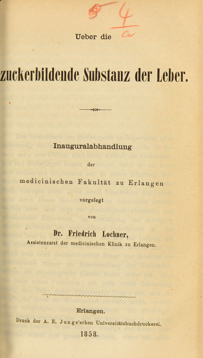 Ueber die zuckerbildeude Substanz der Leber. Inauguralabhandlung der medicinischen Fakultät zu Erlangen vorgelegt von Dr. Friedrich Locliner, Assistenzarzt der medicinischen Klinik zu Erlangen. Erlangen. t>ruck der A. E. Junge’schen Universitfttsbuckdruckerei. 1858.