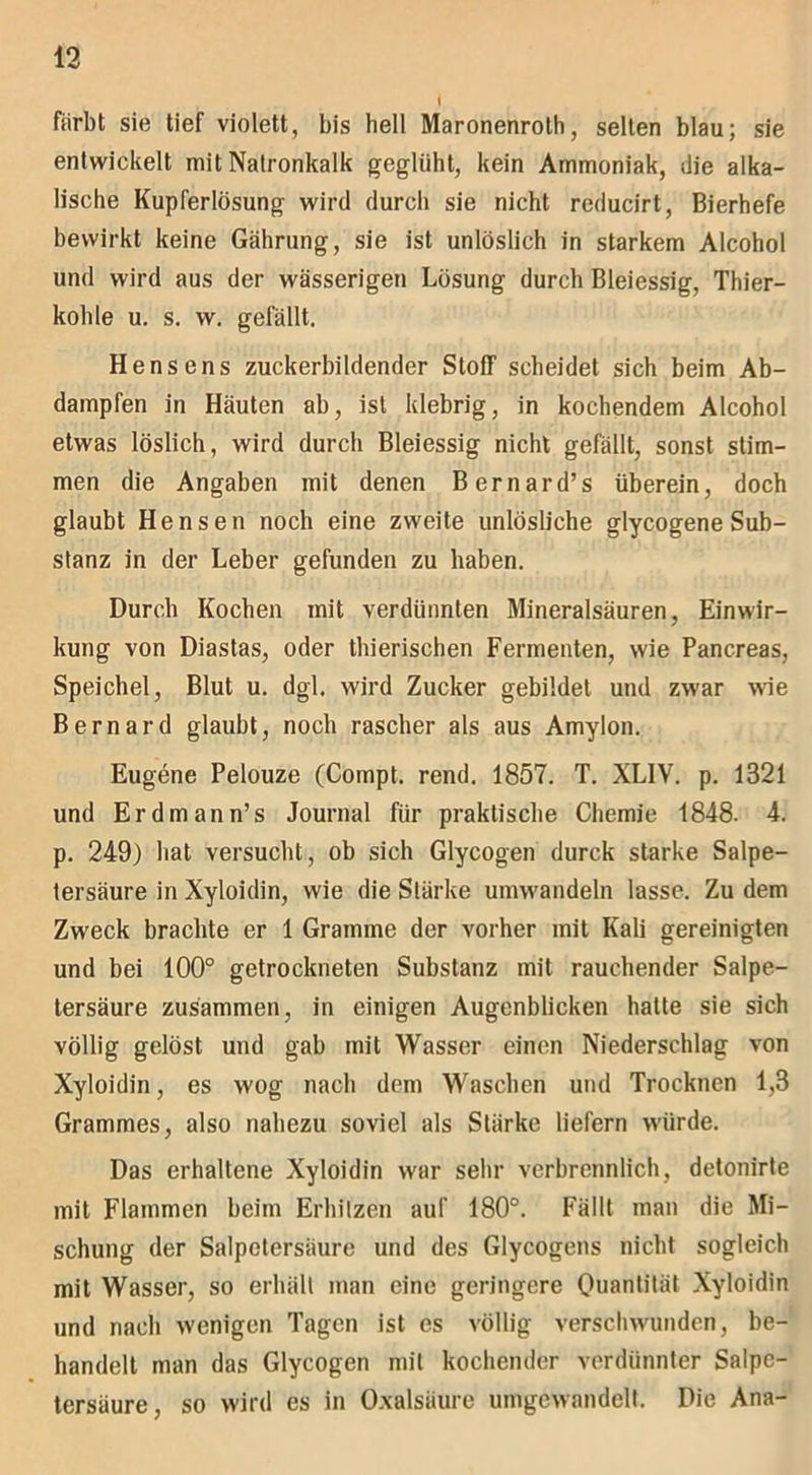 färbt sie tief violett, bis hell Maronenroth, selten blau; sie entwickelt mit Natronkalk geglüht, kein Ammoniak, die alka- lische Kupferlösung wird durch sie nicht reducirt, Bierhefe bewirkt keine Gährung, sie ist unlöslich in starkem Alcohol und wird aus der wässerigen Lösung durch Bleiessig, Thier- kohle u. s. w. gefällt. Hensens zuckerbildender Stoff scheidet sich beim Ab- dampfen in Häuten ab, ist klebrig, in kochendem Alcohol etwas löslich, wird durch Bleiessig nicht gefällt, sonst stim- men die Angaben mit denen Bernard’s überein, doch glaubt Hensen noch eine zweite unlösliche glycogene Sub- stanz in der Leber gefunden zu haben. Durch Kochen mit verdünnten Mineralsäuren, Einwir- kung von Diastas, oder thierischen Fermenten, wie Pancreas, Speichel, Blut u. dgl. wird Zucker gebildet und zwar wie Bernard glaubt, noch rascher als aus Amylon. Eugene Pelouze (Compt. rend. 1857. T. XL1V. p. 1321 und Erdmann’s Journal für praktische Chemie 1848. 4. p. 249) hat versucht, ob sich Glycogen durck starke Salpe- tersäure in Xyloidin, wie die Stärke umwandeln lasse. Zu dem Zweck brachte er 1 Gramme der vorher mit Kali gereinigten und bei 100° getrockneten Substanz mit rauchender Salpe- tersäure zusammen, in einigen Augenblicken hatte sie sich völlig gelöst und gab mit Wasser einen Niederschlag von Xyloidin, es wog nach dem Waschen und Trocknen 1,3 Grammes, also nahezu soviel als Stärke liefern würde. Das erhaltene Xyloidin war sehr verbrennlich, detonirte mit Flammen beim Erhitzen auf 180°. Fällt man die Mi- schung der Salpetersäure und des Glycogens nicht sogleich mit Wasser, so erhält man eine geringere Quantität Xyloidin und nach wenigen Tagen ist es völlig verschwunden, be- handelt man das Glycogen mit kochender verdünnter Salpe- tersäure, so wird es in Oxalsäure umgewandelt. Die Ana-