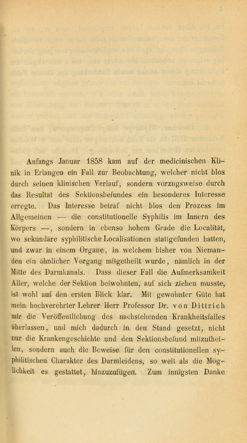 Anfangs Januar 1858 kam auf der medicinischen Kli- nik in Erlangen ein Fall zur Beobachtung, welcher nicht blos durch seinen klinischen Verlauf, sondern vorzugsweise durch das Resultat des Sektionsbefundes ein besonderes Interesse erregte. Das Interesse betraf nicht blos den Prozess im Allgemeinen — die constitutionelle Syphilis im Innern des Körpers —, sondern in ebenso hohem Grade die Localität, wo sekundäre syphilitische Localisationen slatlgefunden hatten, und zwar in einem Organe, in welchem bisher von Nieman- den ein ähnlicher Vorgang milgelheilt wurde, nämlich in der Mitte des Darmkanals. Dass dieser Fall die Aufmerksamkeit Aller, welche der Sektion beiwohnten, auf sich ziehen musste, ist wohl auf den ersten Blick klar. Mit gewohnter Güte hat mein hochverehrter Lehrer Herr Professor Dr. von Dittrich mir die Veröffentlichung des nachstehenden Krankheitsfalles überlassen, und mich dadurch in den Stand gesetzt, nicht nur die Krankengeschichte und den Seklionsbefund milzuthei- len, sondern auch die Beweise für den conslitulionellen sy- philitischen Charakter des Darmleidens, so weit als die Mög- lichkeit es gestattet, hinzuzufügen. Zum innigsten Danke