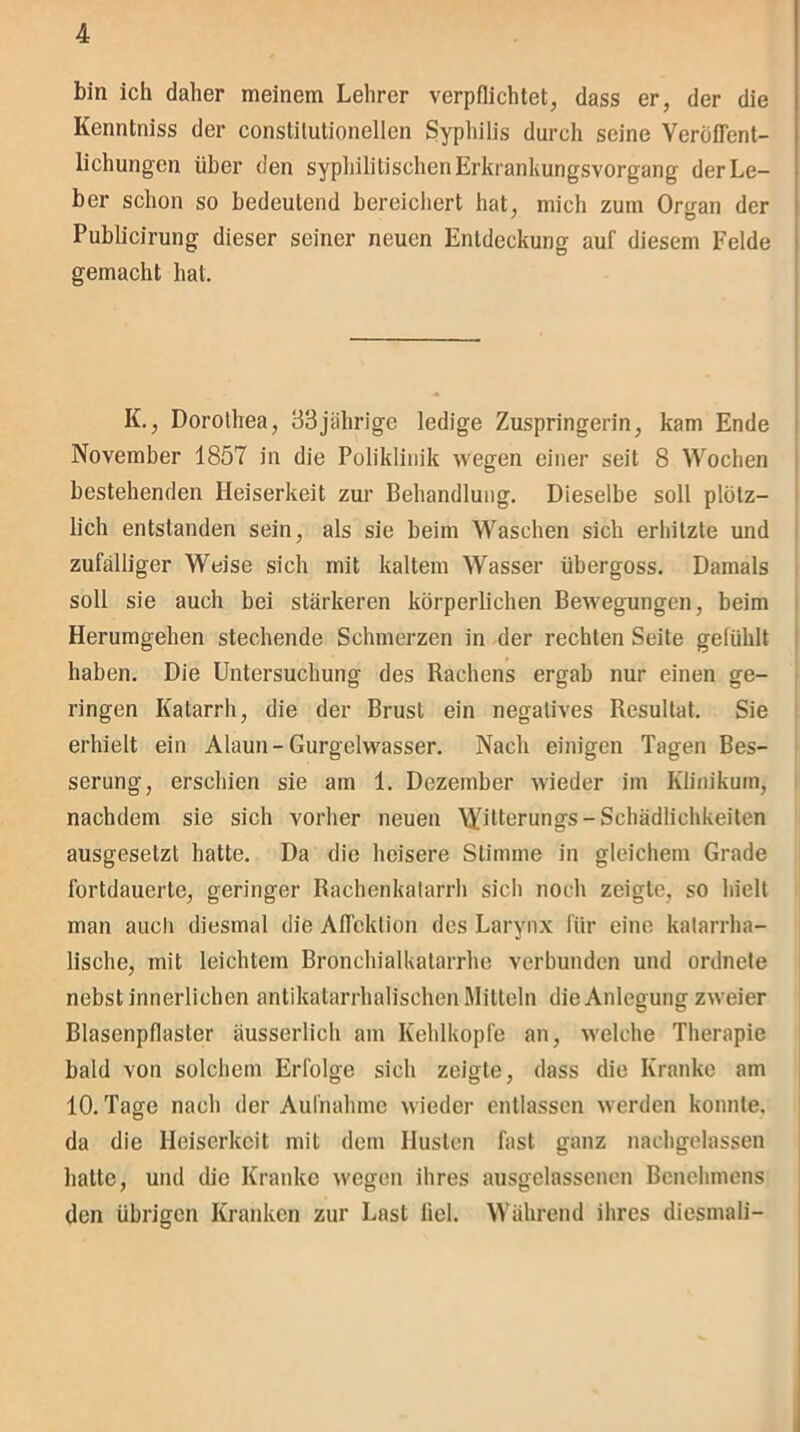 bin ich daher meinem Lehrer verpflichtet, dass er, der die Kenntniss der conslitutionellen Syphilis durch seine Veröffent- lichungen über den syphilitischen Erkrankungsvorgang der Le- ber schon so bedeutend bereichert hat, mich zum Oro-an der Publicirung dieser seiner neuen Entdeckung auf diesem Felde gemacht hat. IL, Dorothea, 33jährige ledige Zuspringerin, kam Ende November 1857 in die Poliklinik wegen einer seit 8 Wochen bestehenden Heiserkeit zur Behandlung. Dieselbe soll plötz- lich entstanden sein, als sie beim Waschen sich erhitzte und zufälliger Weise sich mit kaltem Wasser übergoss. Damals soll sie auch bei stärkeren körperlichen Bewegungen, beim Herumgehen stechende Schmerzen in der rechten Seite gefühlt haben. Die Untersuchung des Rachens ergab nur einen ge- ringen Katarrh, die der Brust ein negatives Resultat. Sie erhielt ein Alaun-Gurgelwasser. Nach einigen Tagen Bes- serung, erschien sie am 1. Dezember wieder im Klinikum, nachdem sie sich vorher neuen WR^rungs-Schädlichkeiten ausgesetzt hatte. Da die heisere Stimme in gleichem Grade fortdauerte, geringer Rachenkatarrh sich noch zeigte, so hielt man auch diesmal die Affektion des Larynx für eine katarrha- lische, mit leichtem Bronchialkatarrhe verbunden und ordnete nebst innerlichen antikatarrhalischen Mitteln die Anlegung zweier Blasenpflasler äusserlich am Kehlkopfe an, welche Therapie bald von solchem Erfolge sich zeigte, dass die Kranke am 10. Tage nach der Aufnahme wieder entlassen werden konnte, da die Heiserkeit mit dem Husten fast ganz nachgelassen hatte, und die Kranke wegen ihres ausgelassenen Benehmens den übrigen Kranken zur Last fiel. Während ihres diesmal!-