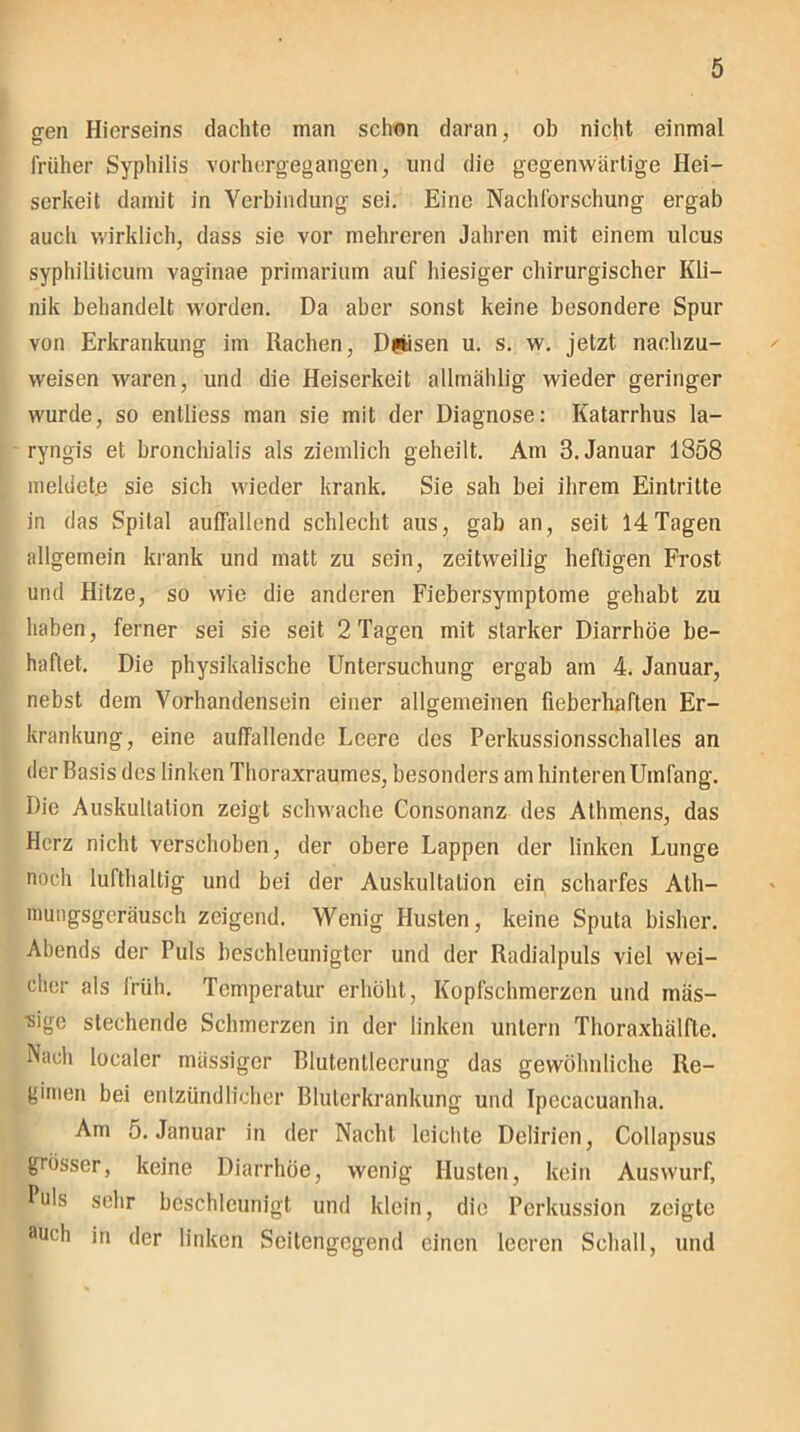 o-en Hierseins dachte man schon daran, ob nicht einmal früher Syphilis vorhergegangen, und die gegenwärtige Hei- serkeit damit in Verbindung sei. Eine Nachforschung ergab auch wirklich, dass sie vor mehreren Jahren mit einem ulcus syphiliticum vaginae primarium auf hiesiger chirurgischer Kli- nik behandelt worden. Da aber sonst keine besondere Spur von Erkrankung im Rachen, Dpisen u. s. w. jetzt nachzu- weisen waren, und die Heiserkeit allmählig wieder geringer wurde, so entliess man sie mit der Diagnose: Katarrhus la- ryngis et bronchialis als ziemlich geheilt. Am 3. Januar 1858 meldete sie sich wieder krank. Sie sah bei ihrem Eintritte in das Spital auffallend schlecht aus, gab an, seit 14Tagen allgemein krank und matt zu sein, zeitweilig heftigen Frost und Hitze, so wie die anderen Fiebersymptome gehabt zu haben, ferner sei sie seit 2 Tagen mit starker Diarrhöe be- haftet. Die physikalische Untersuchung ergab am 4. Januar, nebst dem Vorhandensein einer allgemeinen fieberhaften Er- krankung, eine auffallende Leere des Perkussionsschalles an der Basis des linken Thoraxraumes, besonders am hinteren Umfang. Die Auskultation zeigt schwache Consonanz des Athmens, das Herz nicht verschoben, der obere Lappen der linken Lunge noch lufthaltig und bei der Auskultation ein scharfes Ath- mungsgeräusch zeigend. Wenig Husten, keine Sputa bisher. Abends der Puls beschleunigter und der Radialpuls viel wei- cher als früh. Temperatur erhöht, Kopfschmerzen und mas- sige stechende Schmerzen in der linken untern Thoraxhälfte. Nach localer massiger Blutentleerung das gewöhnliche Re- gimen bei entzündlicher Bluterkrankung und Ipccacuanha. Am 5. Januar in der Nacht leichte Delirien, Collapsus grösser, keine Diarrhöe, wenig Husten, kein Auswurf, Puls sehr beschleunigt und klein, die Perkussion zeigte auch in der linken Scitengegend einen leeren Schall, und