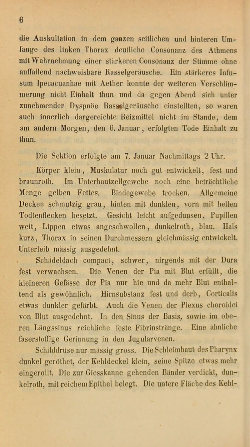 die Auskultation in dem ganzen seitlichen und hinteren Um- fange des linken Thorax deulliche Consonanz des Athmens mit Wahrnehmung einer stärkeren Consonanz der Stimme ohne auffallend nachweisbare Rasselgeräusche. Ein stärkeres Infu- suin Ipeeacuanhae mit Aether konnte der weiteren Verschlim- merung nicht Einhalt thun und da gegen Abend sich unter zunehmender Dyspnoe Rasselgeräusche einstellten, so waren auch innerlich dargereichte Reizmittel nicht im Stande, dem am andern Morgen, den 6. Januar, erfolgten Tode Einhalt zu thun. Die Sektion erfolgte am 7. Januar Nachmittags 2 Uhr. Körper klein , Muskulatur noch gut entwickelt, fest und braunrolh. Im Unterhautzellgewebe noch eine beträchtliche Menge gelben Fettes. Bindegewebe trocken. Allgemeine Decken schmutzig grau, hinten mit dunklen, vorn mit hellen Todtenflecken besetzt. Gesicht leicht aufgedunsen, Pupillen weit, Lippen etwas angeschwollen, dunkelroth, blau. Hals kurz, Thorax in seinen Durchmessern gleichmässig entwickelt. Unterleib mässig ausgedehnt. Schädeldach compact, schwer, nirgends mit der Dura fest verwachsen. Die Venen der Pia mit Blut erfüllt, die kleineren Gefässe der Pia nur hie und da mehr Blut enthal- tend als gewöhnlich. Hirnsubslanz fest und derb, Corlicalis etwas dunkler gefärbt. Auch die Venen der Plexus choroidei von Blut ausgedehnt. In den Sinus der Basis, sowie im obe- ren Längssinus reichliche feste Fibrinstränge. Eine ähnliche faserstolfige Gerinnung in den Jugularvenen. Schilddrüse nur mässig gross. Die Schleimhaut des Pharynx dunkel geröthet, der Kehldeckel klein, seine Spitze etwas mehr eingerollt. Die zur Giesskanne gehenden Bänder verdickt, dun- kelrolh, mit reichem Epithel belegt. Die untere Fläche des Kehl-