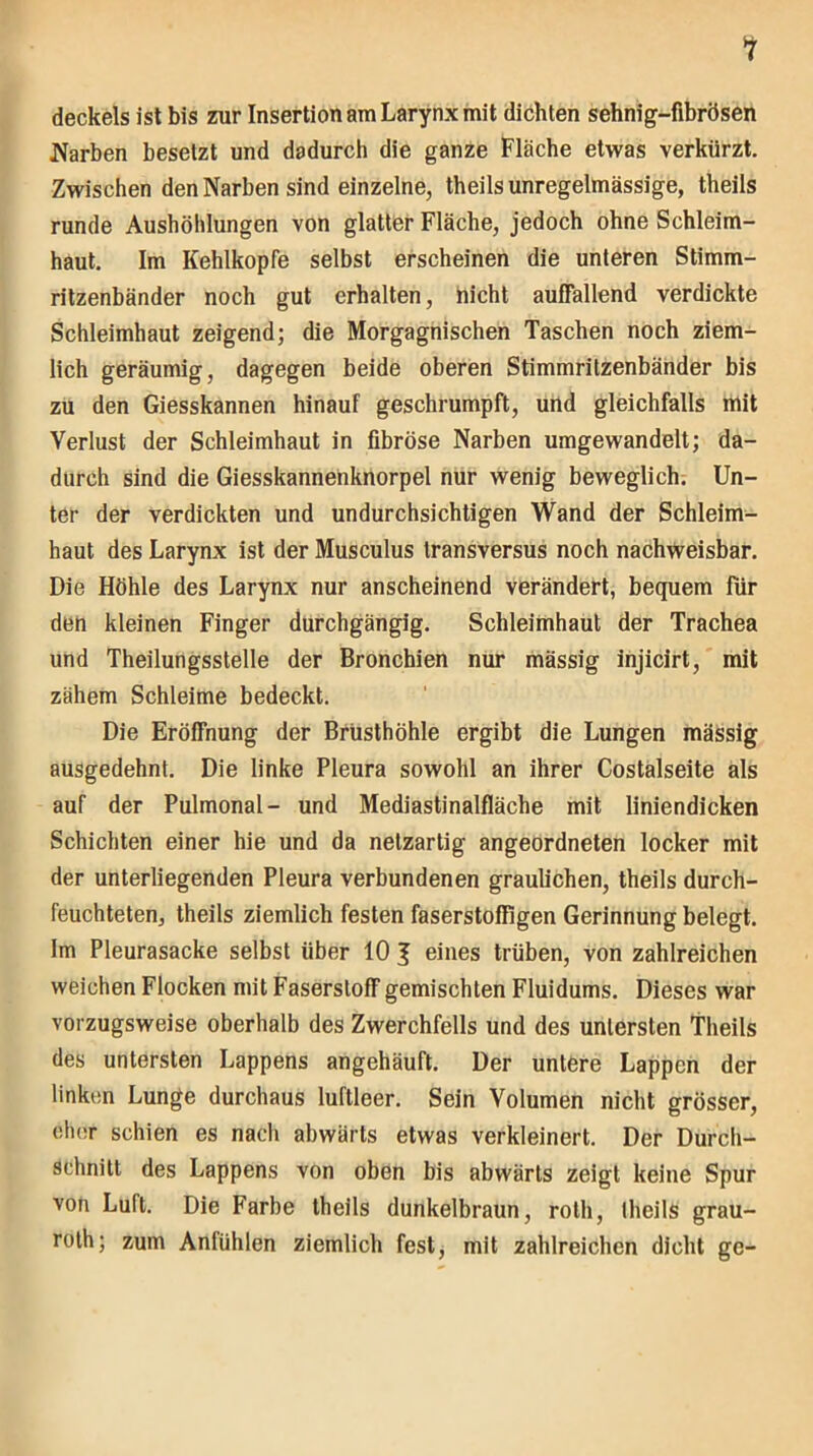 1 deckeis ist bis zur Insertion am Larynx mit dichten sehnig-fibrösen Narben besetzt und dadurch die ganze Fläche etwas verkürzt. Zwischen den Narben sind einzelne, theils unregelmässige, theils runde Aushöhlungen von glatter Fläche, jedoch ohne Schleim- haut. Im Kehlkopfe selbst erscheinen die unteren Stimm- ritzenbänder noch gut erhalten, nicht auffallend verdickte Schleimhaut zeigend; die Morgagnischen Taschen noch ziem- lich geräumig, dagegen beide oberen Stimmritzenbänder bis zu den Giesskannen hinauf geschrumpft, und gleichfalls mit Verlust der Schleimhaut in fibröse Narben umgewandelt; da- durch sind die Giesskannenknorpel nur wenig beweglich. Un- ter der verdickten und undurchsichtigen Wand der Schleim- haut des Larynx ist der Musculus transversus noch nachweisbar. Die Höhle des Larynx nur anscheinend verändert, bequem für den kleinen Finger durchgängig. Schleimhaut der Trachea und Theilungsstelle der Bronchien nur mässig injicirt, mit zähem Schleime bedeckt. Die Eröffnung der Brusthöhle ergibt die Lungen mässig ausgedehnt. Die linke Pleura sowohl an ihrer Costalseite als auf der Pulmonal- und Mediastinalfläche mit liniendicken Schichten einer hie und da netzartig angeordneten locker mit der unterliegenden Pleura verbundenen graulichen, theils durch- feuchteten, theils ziemlich festen faserstoffigen Gerinnung belegt. Im Pleurasacke selbst über 10 J eines trüben, von zahlreichen weichen Flocken mit Faserstoff gemischten Fluidums. Dieses war vorzugsweise oberhalb des Zwerchfells und des untersten Theils des untersten Lappens angehäuft. Der untere Lappen der linken Lunge durchaus luftleer. Sein Volumen nicht grösser, eher schien es nach abwärts etwas verkleinert. Der Durch- schnitt des Lappens von oben bis abwärts zeigt keine Spur von Luft. Die Farbe theils dunkelbraun, roth, theils grau- roth; zum Anfühlen ziemlich fest, mit zahlreichen dicht ge-