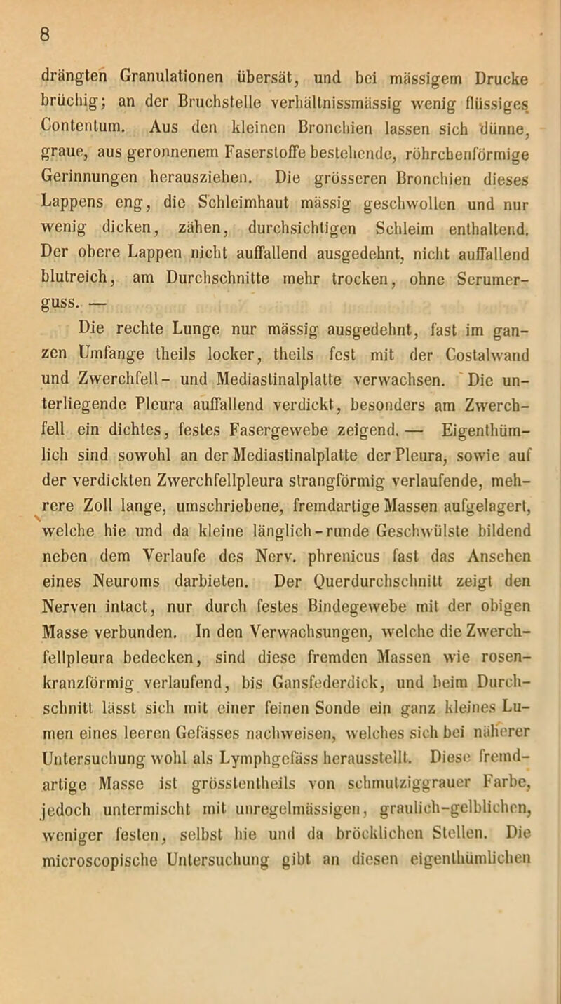 drängten Granulationen übersät, und bei mässigem Drucke brüchig; an der Bruchstelle verhältnissmässig wenig flüssiges Contentum. Aus den kleinen Bronchien lassen sicli dünne, graue, aus geronnenem Faserstofrebestehende, röhrchenförmige Gerinnungen herausziehen. Die grösseren Bronchien dieses Lappens eng, die Schleimhaut mässig geschwollen und nur wenig dicken, zähen, durchsichtigen Schleim enthaltend. Der obere Lappen nicht auffallend ausgedehnt, nicht auffallend blutreich, am Durchschnitte mehr trocken, ohne Serumer- guss. — Die rechte Lunge nur mässig ausgedehnt, fast im gan- zen Umfange theils locker, theils fest mit der Costalwand und Zwerchfell- und Mediastinalplalte verwachsen. Die un- terliegende Pleura auffallend verdickt, besonders am Zwerch- fell ein dichtes, festes Fasergewebe zeigend.— Eigentüm- lich sind sowohl an der Mediastinalplatte der Pleura, sowie auf der verdickten Zwerchfellpleura strangförmig verlaufende, meh- rere Zoll lange, umschriebene, fremdartige Massen aufgelagert, welche hie und da kleine länglich-runde Geschwülste bildend neben dem Verlaufe des Nerv, phrenicus fast das Ansehen eines Neuroms darbieten. Der Ouerdurchschnitt zeigt den Nerven intact, nur durch festes Bindegewebe mit der obigen Masse verbunden. In den Verwachsungen, welche die Zwerch- fellpleura bedecken, sind diese fremden Massen wie rosen- kranzförmig verlaufend, bis Gansfederdick, und beim Durch- schnitt lässt sich mit einer feinen Sonde ein ganz kleines Lu- men eines leeren Gefässes naehweisen, welches sich bei näherer Untersuchung wohl als Lymphgefäss herausstellt. Diese fremd- artige Masse ist grösstenteils von schmutziggrauer Farbe, jedoch untermischt mit unregelmässigen, graulich-gelblichen, weniger festen, selbst hie und da bröckliehen Stellen. Die microscopische Untersuchung gibt an diesen eigentümlichen