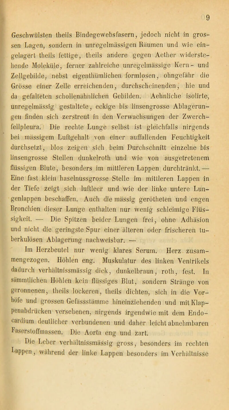 Geschwülsten theils Bindegewebsfasern, jedoch nicht in gros- sen Lagen, sondern in unregelmässigen Räumen und wie ein- gelagert theils fettige, theils andere gegen Aether widerste- hende Moleküle, ferner zahlreiche unregelmässige Kern- und Zellgebilde, nebst eigenthümlicben formlosen, ohngefähr die Grösse einer Zelle erreichenden, durchscheinenden, hie und da gefalteten scliollenähnlichen Gebilden. Aehnliche isolirte, unregelmässig gestaltete, eckige bis linsengrosse Ablagerun- gen finden sich zerstreut in den Verwachsungen der Zwerch- fellpleura. Die rechte Lunge selbst ist gleichfalls nirgends bei inässigem Luftgehalt von einer auffallenden Feuchtigkeit durchsetzt, blos zeigen sich beim Durchschnitt einzelne bis linsengrosse Stellen dunkelroth und wie von ausgetretenem flüssigen Blute, besonders im mittleren Lappen durchtränkt.— Eine fast klein haselnussgrosse Stelle im mittleren Lappen in der Tiefe zeigt sich luftleer und wie der linke untere Lun- genlappen beschaffen. Auch die massig gerütheten und engen Bronchien dieser Lunge enthalten nur wenig schleimige Flüs- sigkeit. — Die Spitzen beider Lungen frei, ohne Adhäsion und nicht die geringste Spur einer älteren oder frischeren tu- berkulösen Ablagerung nachweisbar. — Im Herzbeutel nur wenig klares Serum. Herz zusam- mengezogen. Höhlen eng. Muskulatur des linken Ventrikels dadurch verhältnissmässig dick, dunkelbraun, roth, fest. In sämmtlichen Hohlen kein flüssiges Blut, sondern Stränge von geronnenen, theils lockeren, theils dichten, sich in die Vor- höfe und grossen Gefässstämme hineinziehenden und mit Klap- penabdrücken versehenen, nirgends irgendwie mit dem Endo- cardium deutlicher verbundenen und daher leicht abnehmbaren Fasersloffmassen. Die Aorta eng und zart. Die Leber verhältnissmässig gross, besonders im rechten Lappen, während der linke Lappen besonders im Verhältnisse