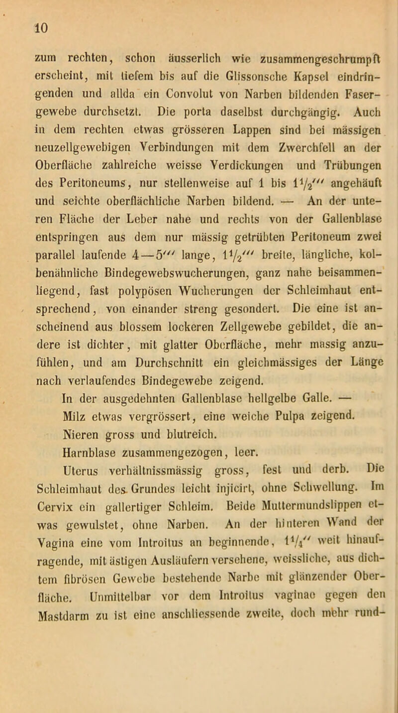 zum rechten, schon äusserlich wie zusammengeschrumpft erscheint, mit liefern bis auf die Glissonsche Kapsel eindrin- genden und allda ein Convolut von Narben bildenden Faser- gewebe durchsetzt. Die porta daselbst durchgängig. Auch in dem rechten etwas grösseren Lappen sind bei massigen neuzellgewebigen Verbindungen mit dem Zwerchfell an der Oberfläche zahlreiche weisse Verdickungen und Trübungen des Peritoneums, nur stellenweise auf 1 bis angehäuft und seichte oberflächliche Narben bildend. — An der unte- ren Fläche der Leber nahe und rechts von der Gallenblase entspringen aus dem nur massig getrübten Peritoneum zwei parallel laufende 4—5' lange, l1/2/// breite, längliche, kol- benähnliche Bindegewebswucherungen, ganz nahe beisammen- liegend, fast polypösen Wucherungen der Schleimhaut ent- sprechend, von einander streng gesondert. Die eine ist an- scheinend aus blossem lockeren Zellgewebe gebildet, die an- dere ist dichter, mit glatter Oberfläche, mehr massig anzu- fühlen, und am Durchschnitt ein gleichmässiges der Länge nach verlaufendes Bindegewebe zeigend. In der ausgedehnten Gallenblase hellgelbe Galle. — Milz etwas vergrössert, eine weiche Pulpa zeigend. Nieren gross und blutreich. Harnblase zusammengezogen, leer. Uterus verhältnissmässig gross, fest und derb. Die Schleimhaut des. Grundes leicht injicirt, ohne Schwellung. Im Cervix ein gallertiger Schleim. Beide Muttermundslippen et- was gewulstet, ohne Narben. An der hinteren Wand der Vagina eine vom Introitus an beginnende, IV4 weit lunauf- ragende, mit ästigen Ausläufern versehene, weissliche, aus dich- tem fibrösen Gewebe bestehende Narbe mit glänzender Ober- fläche. Unmittelbar vor dem Introitus vaginao gegen den Mastdarm zu ist eine anschliessende zweite, doch rnbhr rund-