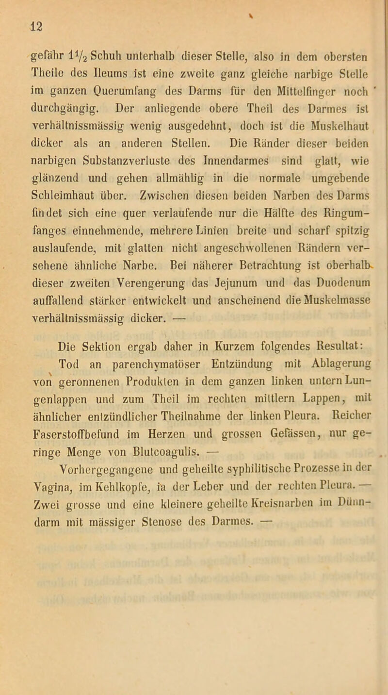 gefähr 1^2 Schuh unterhalb dieser Stelle, also in dem obersten Theile des Ileums ist eine zweite ganz gleiche narbige Stelle im ganzen Querumfang des Darms für den Mittelfinger noch durchgängig. Der anliegende obere Theil des Darmes ist verhältnissmässig wenig ausgedehnt, doch ist die Muskelhaut dicker als an anderen Stellen. Die Ränder dieser beiden narbigen Substanzverluste des Innendarmes sind glatt, wie glänzend und gehen allmählig in die normale umgebende Schleimhaut über. Zwischen diesen beiden Narben des Darms findet sich eine quer verlaufende nur die Hälfte des Ringum- fanges einnehmende, mehrere Linien breite und scharf spitzig auslaufende, mit glatten nicht angeschwollenen Rändern ver- sehene ähnliche Narbe. Bei näherer Betrachtung ist oberhalb- dieser zweiten Verengerung das Jejunum und das Duodenum auffallend stärker entwickelt und anscheinend die Muskelmasse verhältnissmässig dicker. — Die Sektion ergab daher in Kurzem folgendes Resultat: Tod an parenchymatöser Entzündung mit Ablagerung von geronnenen Produkten in dem ganzen linken untern Lun- genlappen und zum Theil im rechten mittlern Lappen, mit ähnlicher entzündlicher Theilnahme der linken Pleura. Reicher Faserstoffbefund im Herzen und grossen Gelassen, nur ge- ringe Menge von Blutcoagulis. — Vorhergegangene und geheilte syphilitische Prozesse in der Vagina, im Kehlkopfe, ia der Leber und der rechten Pleura. Zwei grosse und eine kleinere geheilte Kreisnarben im Dünn- darm mit mässiger Stenose des Darmes. —
