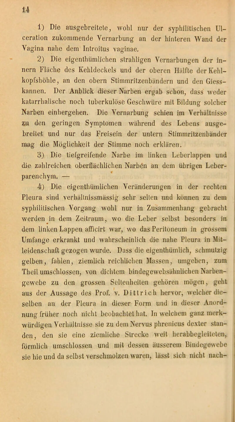 1) Die ausgebreitete, wohl nur der syphilitischen Ul- ceration zukommende Vernarbung an der hinteren Wand der Vagina nahe dem Introitus vaginae. 2) Die eigenthiimlichen slrahligen Vernarbungen der in- nern Fläche des Kehldeckels und der oberen Hälfte der Kehl- kopfshöhle, an den obern Stimmritzenbändern und den Giess- kannen. Der Anblick dieser Narben ergab schon, dass weder katarrhalische noch tuberkulöse Geschwüre mit Bildung solcher Narben einhergehen. Die Vernarbung schien im Verhältnisse zu den geringen Symptomen während des Lebens ausge- breilet und nur das Freisein der untern Stimmritzenbänder mag die Möglichkeit der Stimme noch erklären. 3) Die tiefgreifende Narbe im linken Leberlappen und die zahlreichen oberflächlichen Narbön an dem übrigen Leber- parenchym. — 4) Die eigentümlichen Veränderungen in der rechten Pleura sind verhällnissmässig sehr selten und können zu dem syphilitischen Vorgang wohl nur in Zusammenhang gebracht werden in dem Zeitraum, wo die Leber selbst besonders in dem linken Lappen afficirt war, wo das Peritoneum in grossem Umfange erkrankt und wahrscheinlich die nahe Pleura in Mit- leidenschaft gezogen wurde. Dass die eigentümlich, schmutzig gelben, fahlen, ziemlich reichlichen Massen, umgeben, zum Theil umschlossen, von dichtem bindegewebsähnlichen Narben- gewebe zu den grossen Seltenheiten gehören mögen, geht aus der Aussage des Prof. v. Dittrich hervor, welcher die- selben an der Pleura in dieser Form und in dieser Anord- nung früher noch nicht beobachtet hat. In welchem ganz merk- würdigen Verhältnisse sie zu dem Nervus phrenicus dexter stan- den, den sic eine ziemliche Strecke weit herabbegleiteten, förmlich umschlossen und mit dessen äusserem Bindegewebe sie hie und da selbst verschmolzen waren, lässt sich nicht nach-