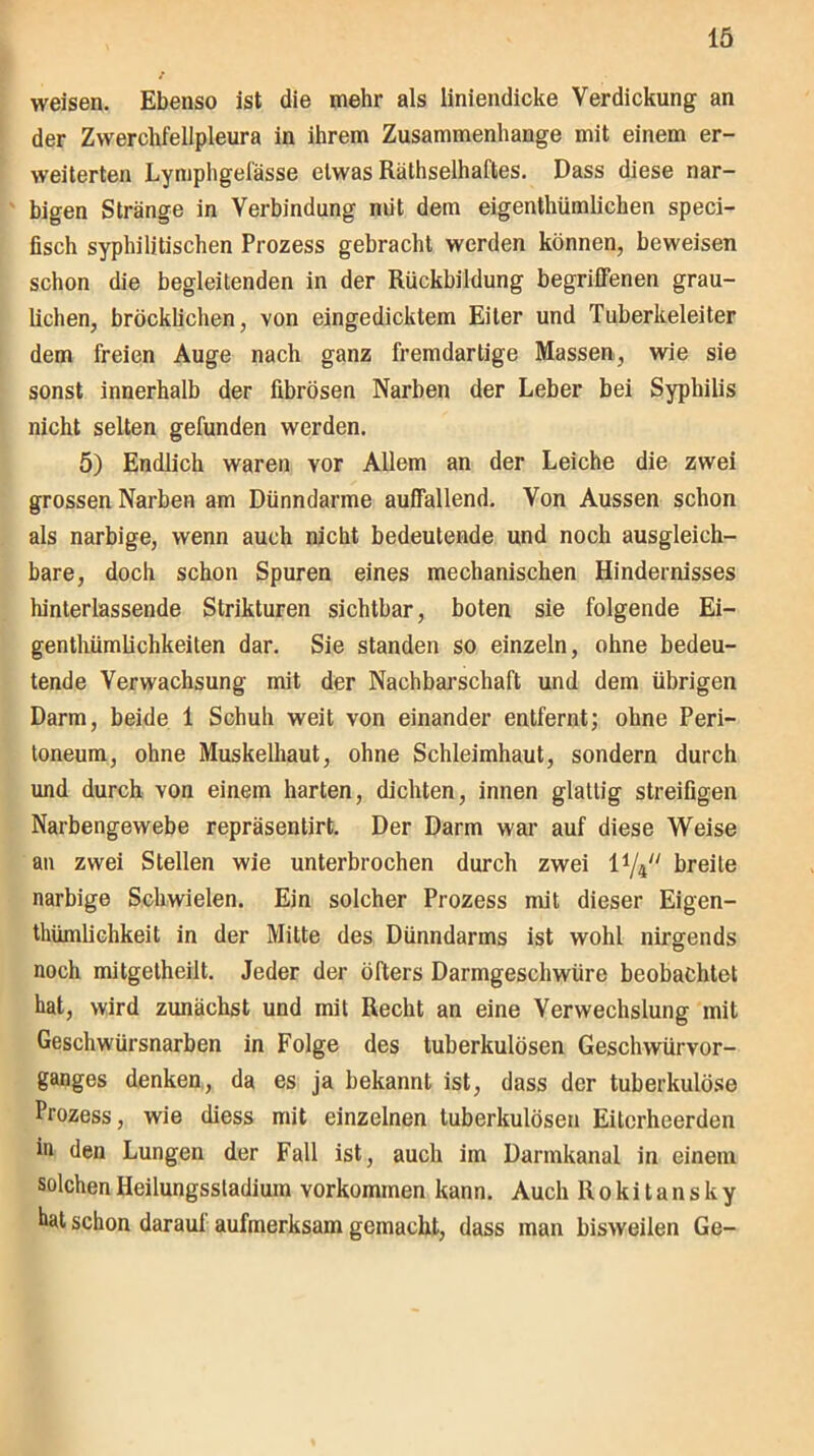 weisen. Ebenso ist die mehr als liniendicke Verdickung an der Zwerchfellpleura in ihrem Zusammenhänge mit einem er- weiterten Lymphgefässe etwas Rälhselhaftes. Dass diese nar- bigen Stränge in Verbindung mit dem eigenthümlichen speci- fisch syphilitischen Prozess gebracht werden können, beweisen schon die begleitenden in der Rückbildung begriffenen grau- lichen, bröcklichen, von eingedicktem Eiter und Tuberkeleiter dem freien Auge nach ganz fremdartige Massen, wie sie sonst innerhalb der fibrösen Narben der Leber bei Syphilis nicht selten gefunden werden. 5) Endlich waren vor Allem an der Leiche die zwei grossen Narben am Dünndarme auffallend. Von Aussen schon als narbige, wenn auch nicht bedeutende und noch ausgleich- bare, doch schon Spuren eines mechanischen Hindernisses hinterlassende Strikturen sichtbar, boten sie folgende Ei- genthümlichkeiten dar. Sie standen so einzeln, ohne bedeu- tende Verwachsung mit der Nachbarschaft und dem übrigen Darm, beide 1 Schuh weit von einander entfernt; ohne Peri- toneum, ohne Muskelhaut, ohne Schleimhaut, sondern durch und durch von einem harten, dichten, innen glattig streifigen Narbengewebe repräsentirt. Der Darm war auf diese Weise an zwei Stellen wie unterbrochen durch zwei l1/^' breite narbige Schwielen. Ein solcher Prozess mit dieser Eigen- thümlichkeit in der Mitte des Dünndarms ist wohl nirgends noch mitgetheilt. Jeder der öfters Darmgeschwüre beobachtet hat, wird zunächst und mit Recht an eine Verwechslung mit Geschwürsnarben in Folge des tuberkulösen Geschwürvor- ganges denken, da es ja bekannt ist, dass der tuberkulöse Prozess, wie diess mit einzelnen tuberkulösen Eitcrheerden in den Lungen der Fall ist, auch im Darmkanal in einem solchen Heilungssladium Vorkommen kann. Auch Rokitansky hat schon daraul aufmerksam gemacht, dass man bisweilen Ge-