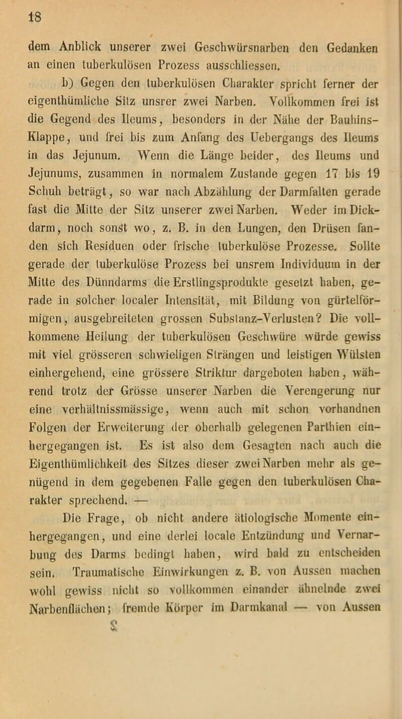 dem Anblick unserer zwei Geschwürsnarben den Gedanken an einen tuberkulösen Prozess ausschliessen. b) Gegen den tuberkulösen Charakter spricht ferner der eigentümliche Silz unsrer zwei Narben. Vollkommen frei ist die Gegend des Ileums, besonders in der Nähe der Bauhins- Klappe, und frei bis zum Anfang des Uebergangs des Ileums in das Jejunum. Wenn die Länge beider, des Ileums und Jejunums, zusammen in normalem Zustande gegen 17 bis 19 Schub beträgt, so war nach Abzählung der Darmfalten gerade fast die Milte der Sitz unserer zwei Narben. Weder im Dick- darm, noch sonst wo, z. B. in den Lungen, den Drüsen fan- den sich Residuen oder frische tuberkulöse Prozesse. Sollte gerade der tuberkulöse Prozess bei unsrem Individuum in der Mitte des Dünndarms die Erstlingsprodukte gesetzt haben, ge- rade in solcher localer Intensität, mit Bildung von gürtelför- migen, ausgebreitelen grossen Substanz-Verlusten? Die voll- kommene Heilung der tuberkulösen Geschwüre würde gewiss mit viel grösseren schwieligen Strängen und leistigen Wülsten einhergehend, eine grössere Striktur dargeboten haben, wäh- rend trotz der Grösse unserer Narben die Verengerung nur eine verhältnissmässige, wenn auch mit schon vorhandnen Folgen der Erweiterung der oberhalb gelegenen Parthien ein- hergegangen ist. Es ist also dem Gesagten nach auch die Eigenthiimlichkeit des Sitzes dieser zwei Narben mehr als ge- nügend in dem gegebenen Falle gegen den tuberkulösen Cha- rakter sprechend. — Die Frage, ob nicht andere ätiologische Momente ein- hergegangen, und eine derlei locale Entzündung und Vernar- bung des Darms bedingt haben, wird bald zu entscheiden sein. Traumatische Einwirkungen z. B. von Aussen machen wohl gewiss nicht so vollkommen einander ähnelnde zwei Narbenflächen; fremde Körper im Darmkanal — von Aussen $