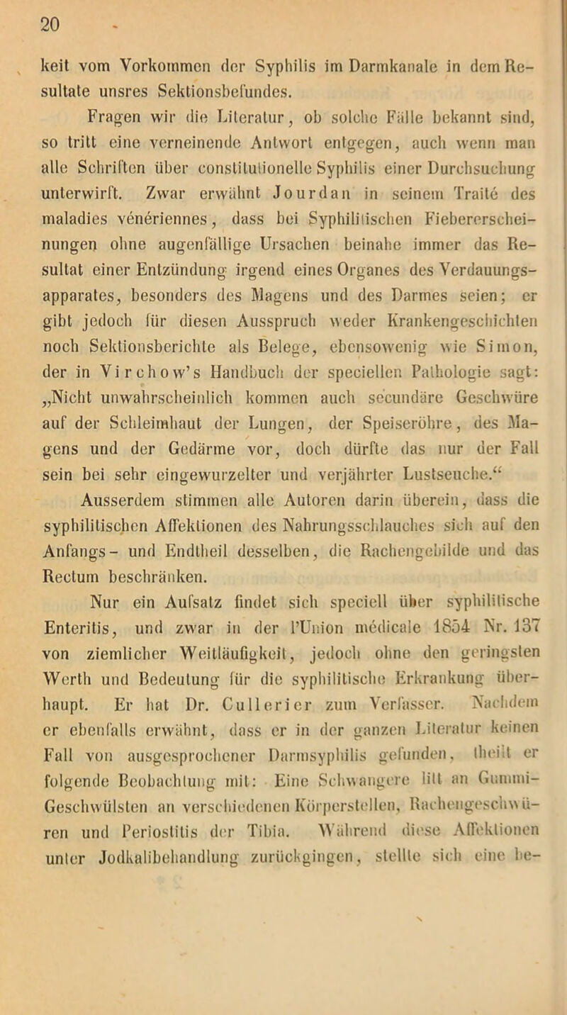 keit vom Vorkommen der Syphilis im Darmkanale in dem Re- sultate unsres Sektionsbefundes. Fragen wir die Literatur, ob solche Fidle bekannt sind, so tritt eine verneinende Antwort entgegen, auch wenn man alle Schriften über constilutionelle Syphilis einer Durchsuchung unterwirft. Zwar erwähnt Jourdan in seinem Traite des maladies veneriennes, dass bei Syphilitischen Fiebererschei- nungen ohne augenfällige Ursachen beinahe immer das Re- sultat einer Entzündung irgend eines Organes des Verdauungs- apparates, besonders des Magens und des Darmes seien; er gibt jedoch für diesen Ausspruch weder Krankengeschichten noch Sektionsberichlc als Belege, ebensowenig wie Simon, der in Virchow’s Handbuch der speciellen Pathologie sagt: „Nicht unwahrscheinlich kommen auch secundäre Geschwüre auf der Schleimhaut der Lungen, der Speiseröhre, des Ma- gens und der Gedärme vor, doch dürfte das nur der Fall sein bei sehr eingewurzelter und verjährter Lustseuche.“ Ausserdem stimmen alle Autoren darin überein, dass die syphilitischen Afleklionen des Nahrungsschlauches sich auf den Anfangs- und Endtheil desselben, die Rachengebilde und das Rectum beschränken. Nur ein Aufsatz findet sich spcciell über syphilitische Enteritis, und zwar in der l’Union medicale 1854 Nr. 137 von ziemlicher Weitläufigkeit, jedoch ohne den geringsten Werth und Bedeutung für die syphilitische Erkrankung über- haupt. Er hat Dr. Cu 11 erier zum Verfasser. Nachdem er ebenfalls erwähnt, dass er in der ganzen Literatur keinen Fall von ausgesprochener Darmsyphilis gefunden, theiit er folgende Beobachtung mit: Eine Schwangere litt an Gummi- Geschwülsten an verschiedenen Körperstellen, Rachengeschwü- ren und Periostitis der Tibia. Während diese Afleklionen unter Jodkalibehandlung zurückgingen, stellte sich eine be-