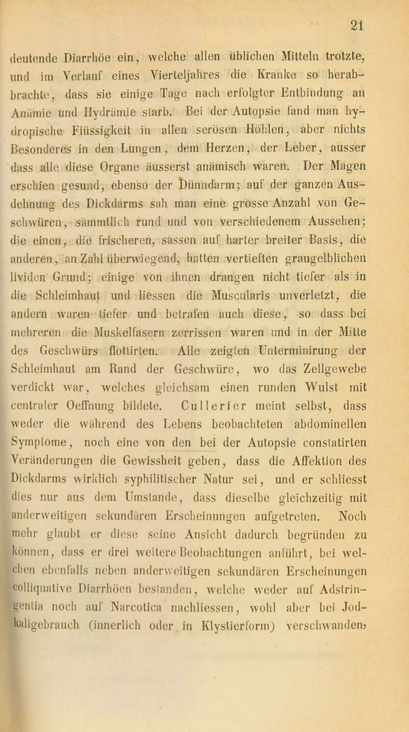 deutende Diarrhöe ein, welche allen üblichen Mitteln trotzte, und im Verlauf eines Vierteljahres die Kranke so herab- brachle, dass sie einige Tage nach erfolgter Entbindung an Anämie und Hydrämie starb. Bei der Autopsie fand man iiy- dropisohe Flüssigkeit in allen serösen Höhlen, aber nichts Besonderes in den Lungen, dem Herzen, der Leber, ausser dass alle diese Organe äusserst anämisch waren. Der Magen erschien gesund, ebenso der t)ünndarm; auf der ganzen Aus- dehnung des Dickdarms sah man eine grosse Anzahl von Ge- schwüren, sämmllich rund und von verschiedenem Aussehen; die einen, die frischeren, sassen auf harter breiter Basis, die anderen, an Zahl überwiegend, hatten vertieften graugelblichen lividen Grund; einige von ihnen drangen nicht tiefer als in die Schleimhaut und Hessen die Muscularis unverletzt, die andern waren tiefer und betrafen auch diese, so dass bei mehreren die Muskelfasern zerrissen waren und in der Mitte des Geschwürs flotlirten. Alle zeigten Unlerminirung der Schleimhaut am Rand der Geschwüre, wo das Zellgewebe verdickt war, welches gleichsam einen runden Wulst mit centraler OefFnung bildete. Cullerier meint selbst, dass weder die während des Lebens beobachteten abdominellen Symptome, noch eine von den bei der Autopsie conslatirlen Veränderungen die Gewissheit geben, dass die AfFektion des Dickdarms wirklich syphilitischer Natur sei, und er scldiesst dies nur aus dem Umstande, dass dieselbe gleichzeitig mit anderweitigen sekundären Erscheinungen aufgetrelen. Noch mehr glaubt er diese seine Ansicht dadurch begründen zu können, dass er drei weitere Beobachtungen anführt, bei wel- chen ebenfalls neben anderweitigen sekundären Erscheinungen colliqnative Diarrhöen bestanden, welche weder auf Adstrin- gentia noch auf Narcolica nachliessen, wohl aber bei Jod- kaligebrauch (innerlich oder in Klyslierforin) verschwanden?