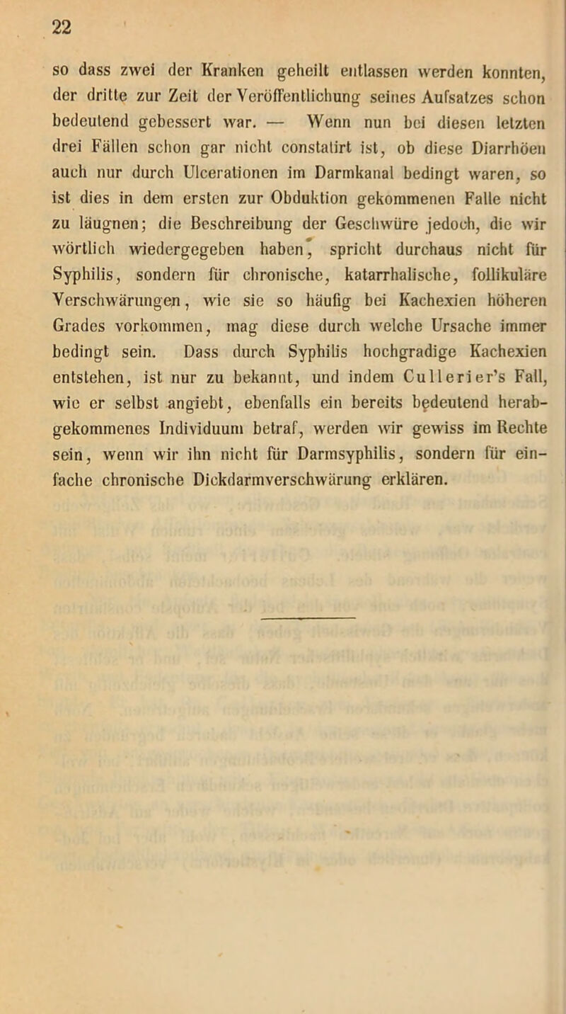so dass zwei der Kranken geheilt entlassen werden konnten, der dritte zur Zeit der Veröffentlichung seines Aufsatzes schon bedeutend gebessert war. — Wenn nun bei diesen letzten drei Fällen schon gar nicht constalirt ist, ob diese Diarrhöen auch nur durch Ulcerationen im Darmkanal bedingt waren, so ist dies in dem ersten zur Obduktion gekommenen Falle nicht zu läugnen; die Beschreibung der Geschwüre jedoch, die wir wörtlich wiedergegeben haben* spricht durchaus nicht für Syphilis, sondern für chronische, katarrhalische, follikuläre Verschwärungen, wie sie so häufig bei Kachexien höheren Grades Vorkommen, mag diese durch welche Ursache immer bedingt sein. Dass durch Syphilis hochgradige Kachexien entstehen, ist nur zu bekannt, und indem Cullerier’s Fall, wie er selbst angiebt, ebenfalls ein bereits bedeutend herab- gekommenes Individuum betraf, werden wir gewiss im Rechte sein, wenn wir ihn nicht für Darmsyphilis, sondern für ein- fache chronische Dickdarmverschwärung erklären.