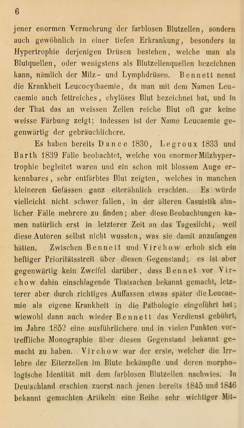 jener enormen Vermehrung der farblosen Blutzellen, sondern auch gewöhnlich in einer tiefen Erkrankung, besonders in Hypertrophie derjenigen Drüsen bestehen, welche man als Blutquellen, oder wenigstens als Blutzellenquellen bezeichnen kann, nämlich der Milz- und Lymphdrüsen. Bennett nennt die Krankheit Leucocylhaemie, da man mit dem Namen Leu- caemie auch fettreiches, chylöses Blut bezeichnet hat, und in der That das an weissen Zellen reiche Blut oft gar keine weisse Färbung zeigt; indessen ist der Name Leucaemie ge- genwärtig der gebräuchlichere. Es haben bereits Dance 1830, Legroux 1833 und Barth 1839 Fälle beobachtet, welche von enormer Milzhyper- trophie begleitet waren und ein schon mit blossem Auge er- kennbares, sehr entfärbtes Blut zeigten, welches in manchen kleineren Gefässen ganz eilerähnlich erschien. Es würde vielleicht nicht schwer fallen, in der älteren Casuislik ähn- licher Fälle mehrere zu finden; aber diese Beobachtungen ka- men natürlich erst in letzterer Zeit an das Tageslicht, weil diese Autoren selbst nicht wussten, was sie damit anzufangen hätten. Zwischen Bennett und Virchow erhob sich ein heftiger Prioritälsstreit über diesen Gegenstand; es ist aber gegenwärtig kein Zweifel darüber, dass Ben net vor Vir- chow dahin einschlagende Thatsachcn bekannt gemacht, letz- terer aber durch richtiges Aufrassen etwas später die Leucae- mie als eigene Krankheit in die Pathologie eingeführt hat; wiewohl dann auch wieder Bennett das Verdienst gebührt, im Jahre 1852 eine ausführlichere und in vielen Punkten vor- treffliche Monographie über diesen Gegenstand bekannt ge- macht zu haben. Virchow war der erste, welcher die Irr- lehre der Eilerzellen im Blute bekämpfte und deren morpho- logische Identität mit dem farblosen Blutzellen nachwies. In Deutschland erschien zuerst nach jenen bereits 1845 und 1846 bekannt gemachten Artikeln eine Reihe sehr wichtiger Mit-