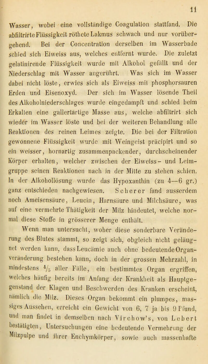 Wasser, wobei eine vollständige Coagulation slaltfand. Die abfiltrirteFlüssigkeit rütheleLakmus schwach und nur vorüber- o-ehend. Bei der Concentration derselben im Wasserbade Ü schied sich Eiweiss aus, welches entfernt wurde. Die zuletzt gelalinirende Flüssigkeit wurde mit Alkohol gelallt und der Niederschlag mit Wasser angerührt. Was sich im Wasser dabei nicht löste, erwies sich als Eiweiss mil phosphorsauren Erden und Eisenoxyd. Der sich im Wasser lösende Theil des Alkoholniederschlages wurde eingedampft und schied beim Erkalten eine gallertartige Masse aus, welche abflltrirt sich wieder im Wasser löste und bei der weiteren Behandlung alle Reaktionen des reinen Leimes zeigte. Die bei der Filtration gewonnene Flüssigkeit wurde mit Weingeist präcipirt und so ein weisser, hornarlig zusammenpackender, durchscheinender Körper erhalten, welcher zwischen der Eiweiss- und Leim- gruppe seinen Reaktionen nach in der Mitte zu stehen schien, ln der Alkohollösung wurde das Hypoxanthin (zu 4—6 gr.) ganz entschieden nachgewiesen. Scherer fand ausserdem noch Ameisensäure, Leucin, Harnsäure und Milchsäure, was auf eine vermehrte Thäligkeit der Milz hindeutet, welche nor- mal diese Stoffe in grösserer Menge enthält. Wenn man untersucht, woher diese sonderbare Verände- rung des Blutes stammt, so zeigt sich, obgleich nicht geleug- net werden kann, dassLeucämic auch ohne bedeutende Oman- Veränderung bestehen kann, doch in der grossen Mehrzahl, in mindestens 4/5 aller Fälle, ein bestimmtes Organ ergriffen, welches häufig bereils im Anfang der Krankheit als Hauptge- gensland der Klagen und Beschwerden des Kranken erscheint, nämlich die Milz. Dieses Organ bekommt ein plumpes, mas- siges Aussehen, erreicht ein Gewicht von 6, 7 ja bis 9 Pfund, und man findet in demselben nach Virchow’s, von Lebert bestätigten, Untersuchungen eine bedeutende Vermehrung der Milzpulpe und ihrer Enchymkörper, sowie auch massenhafte