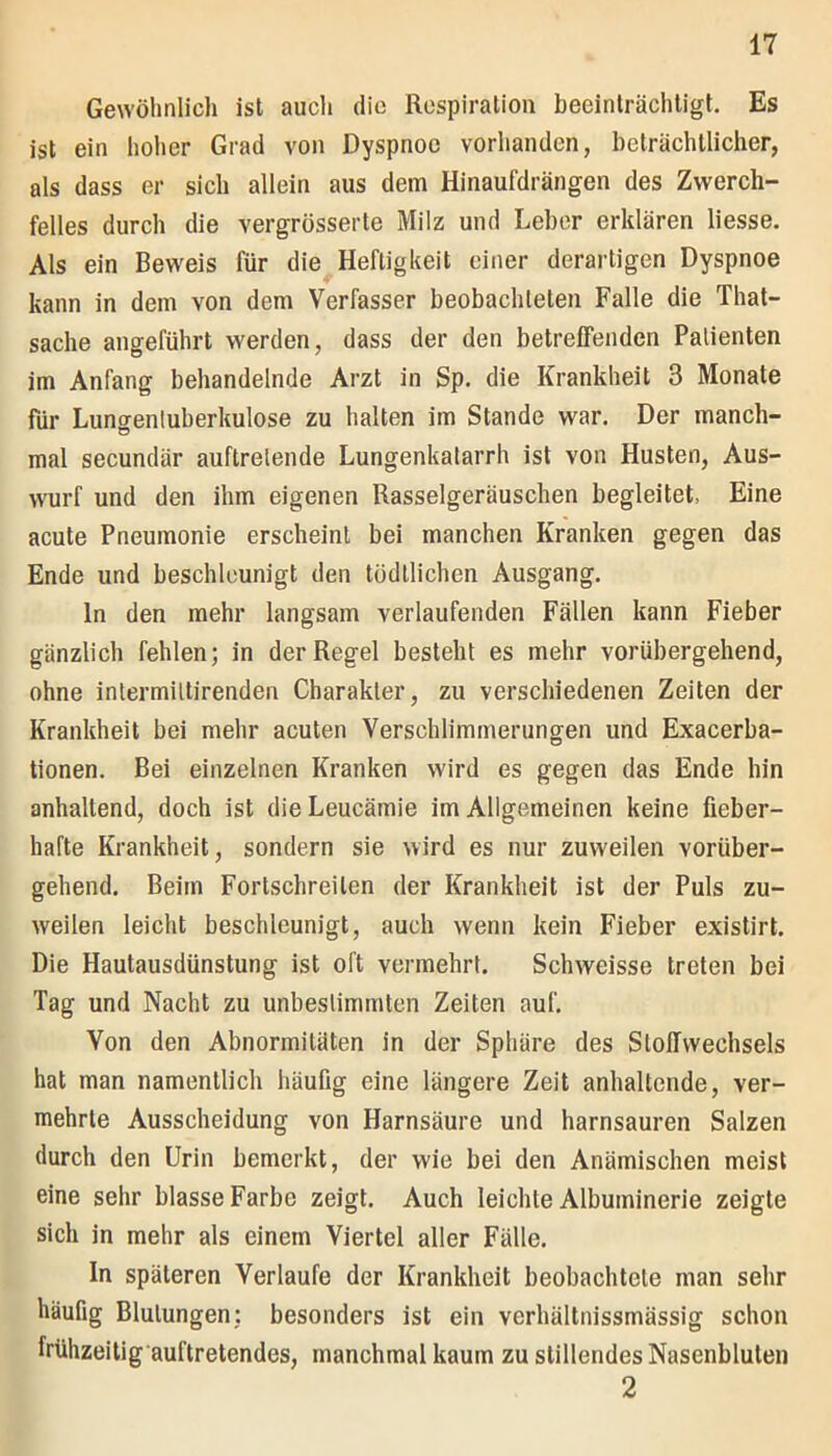 Gewöhnlich ist auch die Respiration beeinträchtigt. Es ist ein hoher Grad von Dyspnoe vorhanden, beträchtlicher, als dass er sich allein aus dem Hinaufdrängen des Zwerch- felles durch die vergrösserte Milz und Leber erklären Hesse. Als ein Beweis für die Heftigkeit einer derartigen Dyspnoe kann in dem von dem Verfasser beobachteten Falle die That- sache angeführt werden, dass der den betreffenden Patienten im Anfang behandelnde Arzt in Sp. die Krankheit 3 Monate für Lungentuberkulose zu halten im Stande war. Der manch- mal secundär auftrelende Lungenkatarrh ist von Husten, Aus- wurf und den ihm eigenen Rasselgeräuschen begleitet, Eine acute Pneumonie erscheint bei manchen Kranken gegen das Ende und beschleunigt den tödtlichen Ausgang. ln den mehr langsam verlaufenden Fällen kann Fieber gänzlich fehlen; in der Regel besteht es mehr vorübergehend, ohne intermiltirenden Charakter, zu verschiedenen Zeiten der Krankheit bei mehr acuten Verschlimmerungen und Exacerba- tionen. Bei einzelnen Kranken wird es gegen das Ende hin anhaltend, doch ist die Leucämie im Allgemeinen keine fieber- hafte Krankheit, sondern sie wird es nur zuweilen vorüber- gehend. Beim Fortschreilen der Krankheit ist der Puls zu- weilen leicht beschleunigt, auch wenn kein Fieber existirt. Die Hautausdünstung ist oft vermehrt. Schweisse treten bei Tag und Nacht zu unbestimmten Zeiten auf. Von den Abnormitäten in der Sphäre des Stoffwechsels hat man namentlich häufig eine längere Zeit anhaltende, ver- mehrte Ausscheidung von Harnsäure und harnsauren Salzen durch den Urin bemerkt, der wie bei den Anämischen meist eine sehr blasse Farbe zeigt. Auch leichte Albuminerie zeigte sich in mehr als einem Viertel aller Fälle. ln späteren Verlaufe der Krankheit beobachtete man sehr häufig Blutungen: besonders ist ein verhältnissmässig schon frühzeitig auftretendes, manchmal kaum zu stillendes Nasenbluten 2