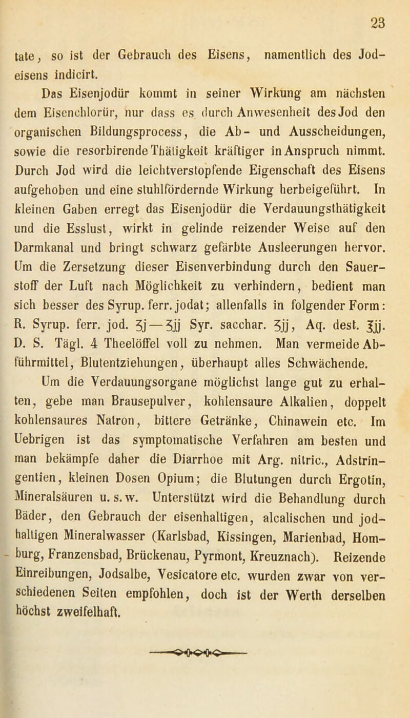 täte, so ist der Gebrauch des Eisens, namentlich des Jod- eisens indicirt. Das Eisenjodür kommt in seiner Wirkung am nächsten dem Eisenchlorür, nur dass es durch Anwesenheit des Jod den organischen Bildungsprocess, die Ab- und Ausscheidungen, sowie die resorbirendeThäligkoit kräftiger in Anspruch nimmt. Durch Jod wird die leichtverstopfende Eigenschaft des Eisens aufgehoben und eine sluhlfördernde Wirkung herbeigeführt. In kleinen Gaben erregt das Eisenjodür die Verdauungsthätigkeit und die Esslust, wirkt in gelinde reizender Weise auf den Darmkanal und bringt schwarz gefärbte Ausleerungen hervor. Um die Zersetzung dieser Eisenverbindung durch den Sauer- stoff der Luft nach Möglichkeit zu verhindern, bedient man sich besser des Syrup. ferr. jodat; allenfalls in folgender Form: R. Syrup. ferr. jod. 5j —5jj Syr. sacchar. 5jj, Aq. dest. Jjj. D. S. Tägl. 4 Theelöffel voll zu nehmen. Man vermeide Ab- führmittel, Blutentziehungen, überhaupt alles Schwächende. Um die Verdauungsorgane möglichst lange gut zu erhal- ten, gebe man Brausepulver, kohlensaure Alkalien, doppelt kohlensaures Natron, bittere Getränke, Chinawein etc. Im Uebrigen ist das symptomatische Verfahren am besten und man bekämpfe daher die Diarrhoe mit Arg. nitric., Adstrin- gentien, kleinen Dosen Opium; die Blutungen durch Ergotin, Mineralsäuren u. s.w. Unterstützt wird die Behandlung durch Bäder, den Gebrauch der eisenhaltigen, alcalischen und jod- haltigen Mineralwasser (Karlsbad, Kissingen, Marienbad, Hom- burg, Franzensbad, Brückenau, Pyrmont, Kreuznach). Reizende Einreibungen, Jodsalbe, Vesicatore etc. wurden zwar von ver- schiedenen Seiten empfohlen, doch ist der Werth derselben höchst zweifelhaft.