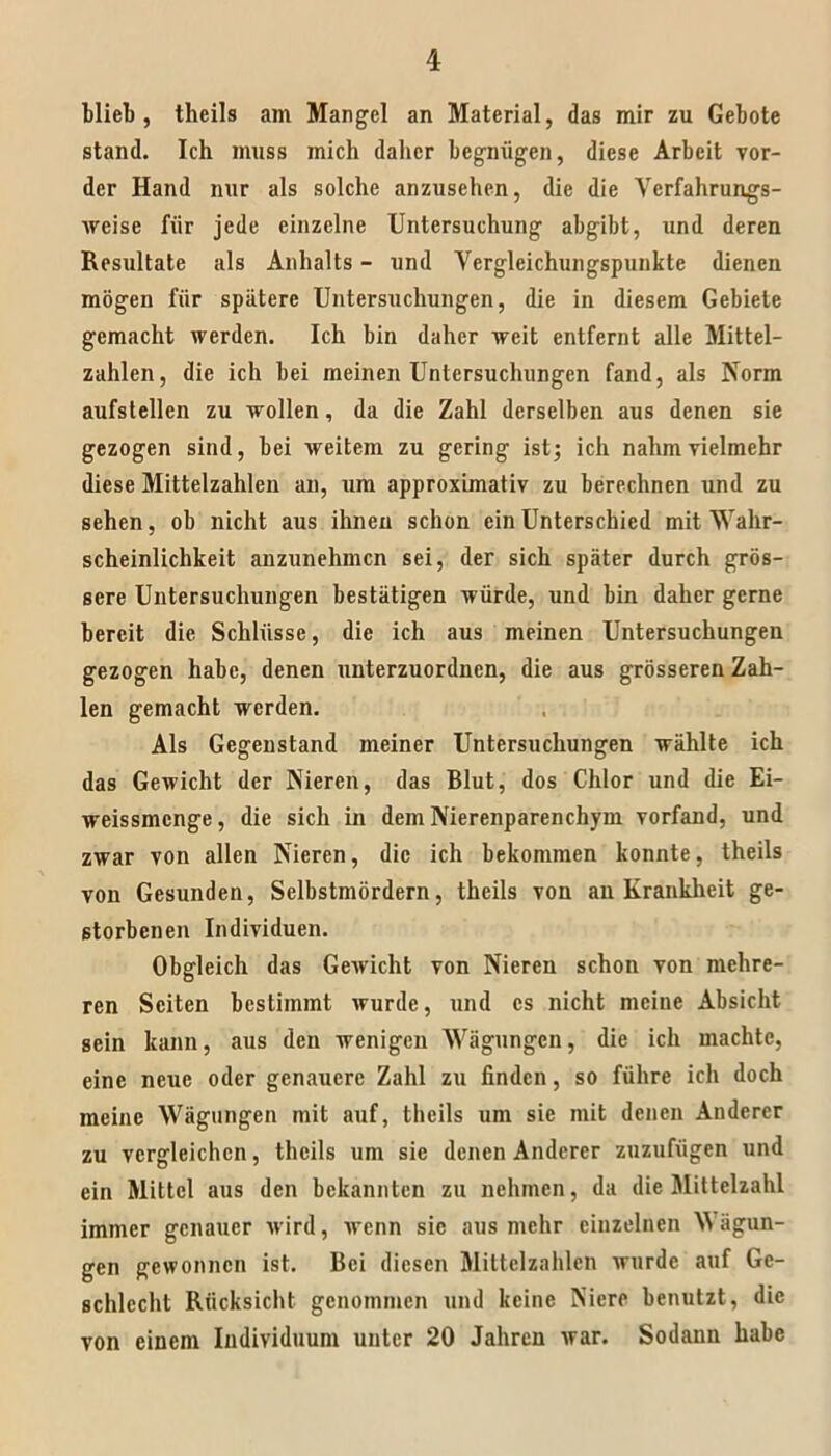 Miel), tlieils am Mangel an Material, das mir zu Gebote stand. Ich muss mich daher begnügen, diese Arbeit vor- der Hand nur als solche anzusehen, die die Vcrfahrungs- Aveise für jede einzelne Untersuchung abgibt, und deren Resultate als Anhalts - und Vergleichungspunkte dienen mögen für spätere Untersuchungen, die in diesem Gebiete gemacht werden. Ich bin daher weit entfernt alle Mittel- zahlen, die ich bei meinen Untersuchungen fand, als Norm aufstellen zu wollen, da die Zahl derselben aus denen sie gezogen sind, bei weitem zu gering ist; ich nahm vielmehr diese Mittelzahlen an, um approximativ zu berechnen und zu sehen, ob nicht aus ihnen schon ein Unterschied mit Wahr- scheinlichkeit anzunehmen sei, der sich später durch grös- sere Untersuchungen bestätigen würde, und bin daher gerne bereit die Schlüsse, die ich aus meinen Untersuchungen gezogen habe, denen unterzuordnen, die aus grösseren Zah- len gemacht werden. Als Gegenstand meiner Untersuchungen wählte ich das Gewicht der Nieren, das Blut, dos Chlor und die Ei- weissmenge, die sich in dem Nierenparenchym vorfand, und zwar von allen Nieren, die ich bekommen konnte, theils von Gesunden, Selbstmördern, theils von an Krankheit ge- storbenen Individuen. Obgleich das Gewicht von Nieren schon von mehre- ren Seiten bestimmt wurde, und cs nicht meine Absicht sein kann, aus den wenigen Wägungen, die ich machte, eine neue oder genauere Zahl zu finden, so führe ich doch meine Wägungen mit auf, theils um sie mit denen Anderer zu vergleichen, theils um sie denen Anderer zuzufügen und ein Mittel aus den bekannten zu nehmen, da die Mittelzahl immer genauer wird, wenn sic aus mehr einzelnen W ägun- gen gewonnen ist. Bei diesen Mittelzahlen wurde auf Ge- schlecht Rücksicht genommen und keine Niere benutzt, die