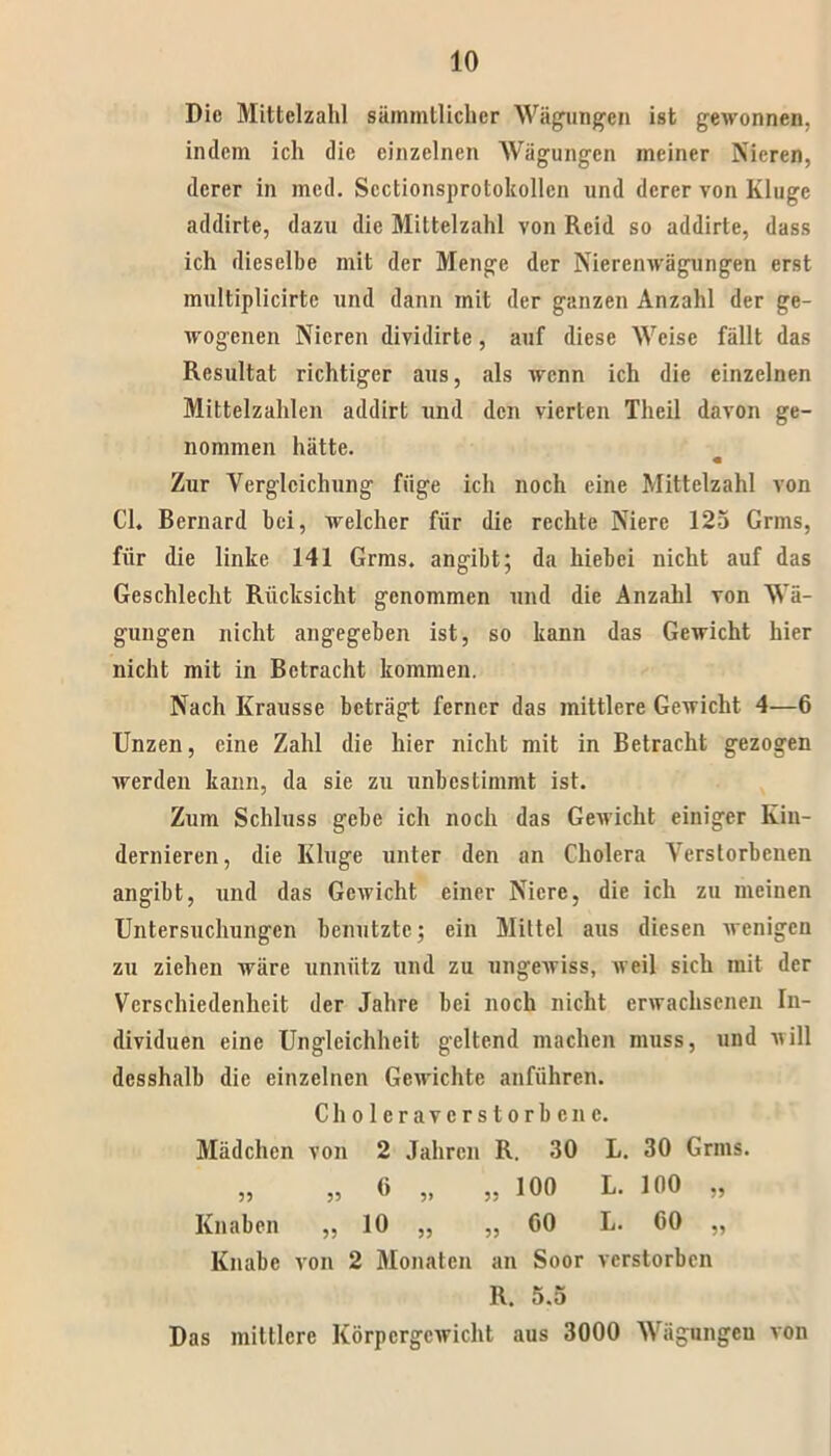 Die Mittelzahl sämmtlichcr Wägungen ist gewonnen, indem ich die einzelnen Wägungen meiner Nieren, derer in mcd. Sectionsprotokollcn und derer von Kluge addirte, dazu die Mittelzahl von Rcid so addirte, dass ich dieselbe mit der Menge der Nierenwägungen erst multiplicirtc und dann mit der ganzen Anzahl der ge- wogenen Nieren dividirte, auf diese Weise fällt das Resultat richtiger aus, als wenn ich die einzelnen Mittelzahlen addirt und den vierten Theil davon ge- nommen hätte. Zur Vergleichung füge ich noch eine Mittelzahl von CI. Bernard bei, welcher für die rechte Niere 125 Grms, für die linke 141 Grms. angibt; da hiebei nicht auf das Geschlecht Rücksicht genommen und die Anzahl von Wä- gungen nicht angegeben ist, so kann das Gewicht hier nicht mit in Betracht kommen. Nach Krausse beträgt ferner das mittlere Gewicht 4—6 Unzen, eine Zahl die hier nicht mit in Betracht gezogen werden kann, da sie zu unbestimmt ist. Zum Schluss gebe ich noch das Gewicht einiger Kin- dernieren, die Kluge unter den an Cholera Verstorbenen angibt, und das Gewicht einer Niere, die ich zu meinen Untersuchungen benutzte; ein Mittel aus diesen wenigen zu ziehen wäre unnütz und zu ungewiss, weil sich mit der Verschiedenheit der Jahre bei noch nicht erwachsenen In- dividuen eine Ungleichheit geltend machen muss, und will desshalb die einzelnen Gewichte anführen. Cholera verstorbene. Mädchen von 2 Jahren R. 30 L. 30 Grms. ,, „ (> „ ,, 100 L. 100 „ Knaben „ 10 „ „ 00 L. 60 „ Knabe von 2 Monaten an Soor verstorben R. 5.5 Das mittlere Körpergewicht aus 3000 Wägungen von