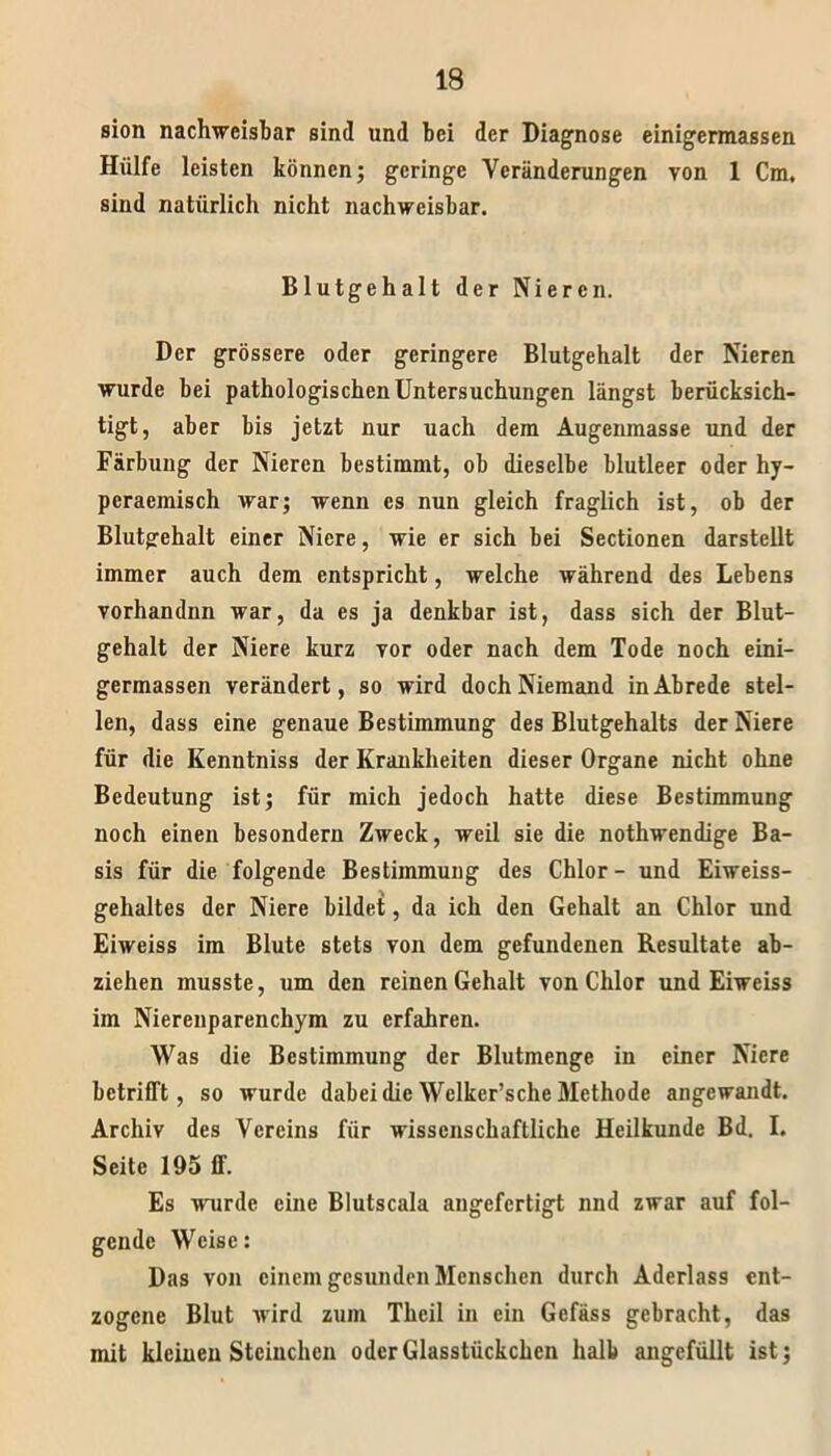 sion nachweisbar sind und bei der Diagnose einigermassen Hülfe leisten können; geringe Veränderungen von 1 Cm, sind natürlich nicht nachweisbar. Blutgehalt der Nieren. Der grössere oder geringere Blutgehalt der Nieren wurde bei pathologischen Untersuchungen längst berücksich- tigt, aber bis jetzt nur uach dem Augenmasse und der Färbung der Nieren bestimmt, ob dieselbe blutleer oder hy- pcraemisch war; wenn es nun gleich fraglich ist, ob der Blutgehalt einer Niere, wie er sich bei Sectionen darstcllt immer auch dem entspricht, welche während des Lebens vorhandnn war, da es ja denkbar ist, dass sich der Blut- gehalt der Niere kurz vor oder nach dem Tode noch eini- germassen verändert, so wird doch Niemand in Abrede stel- len, dass eine genaue Bestimmung des Blutgehalts der Niere für die Kenntniss der Krankheiten dieser Organe nicht ohne Bedeutung ist; für mich jedoch hatte diese Bestimmung noch einen besondern Zweck, weil sie die nothwendige Ba- sis für die folgende Bestimmung des Chlor - und Eiweiss- gehaltes der Niere bildet, da ich den Gehalt an Chlor und Eiweiss im Blute stets von dem gefundenen Resultate ab- ziehen musste, um den reinen Gehalt von Chlor und Eiweiss im Nierenparenchym zu erfahren. Was die Bestimmung der Blutmenge in einer Niere betrifft, so wurde dabei die Wclker’sche Methode angewandt. Archiv des Vereins für wissenschaftliche Heilkunde Bd. I. Seite 195 ff. Es wurde eine Blutscala angefertigt und zwar auf fol- gende Weise: Das von einem gesunden Menschen durch Aderlass ent- zogene Blut wird zum Thcil in ein Gefäss gebracht, das mit kleinen Stcinchcn oder Glasstückchen halb angefüllt ist;