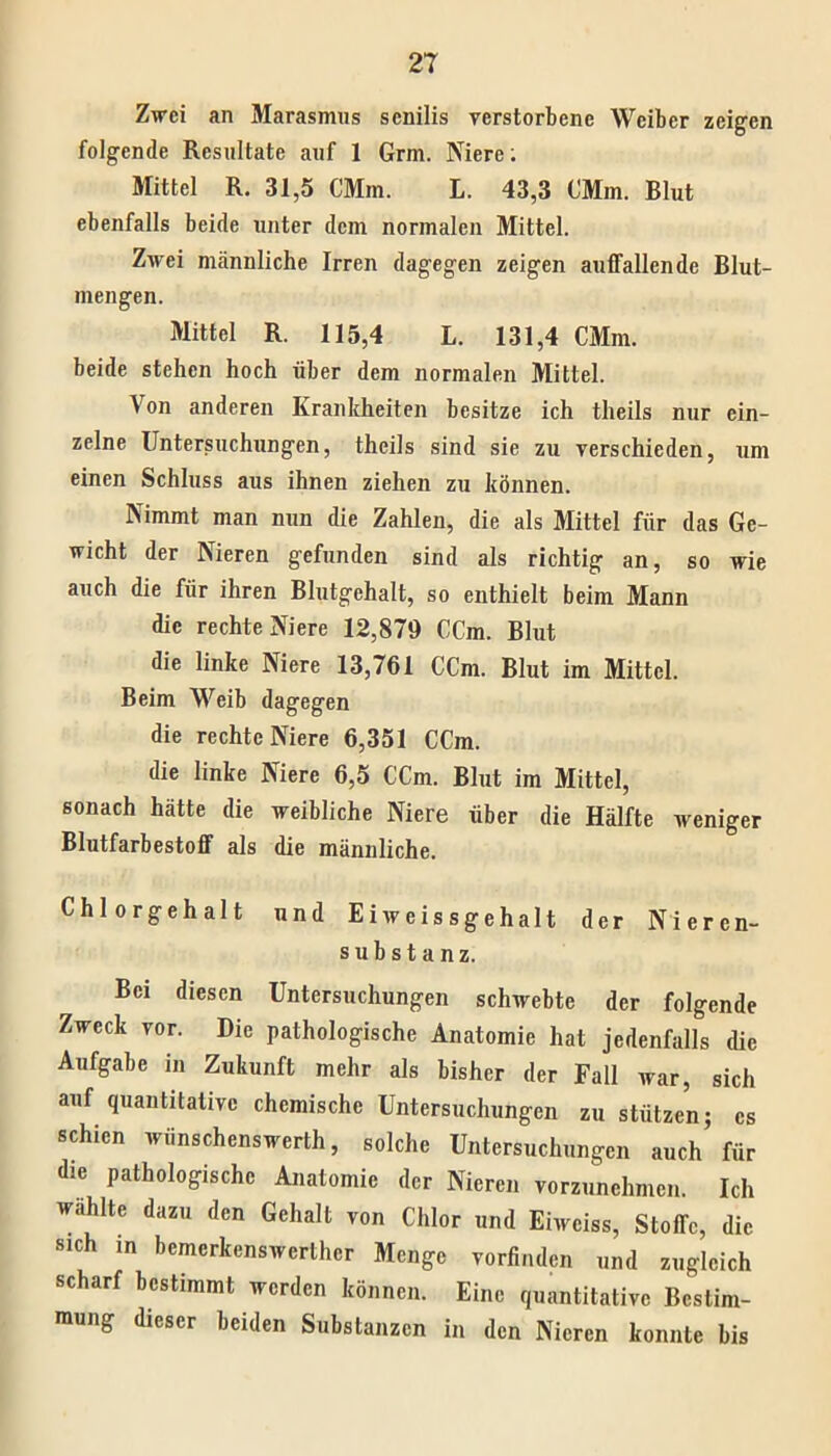 Zwei an Marasmus senilis verstorbene Weiber zeigen folgende Resultate auf 1 Grm. Niere: Mittel R. 31,5 CMm. L. 43,3 CMm. Blut ebenfalls beide unter dem normalen Mittel. Zwei männliche Irren dagegen zeigen auffallende Blut- mengen. Mittel R. 115,4 L. 131,4 CMm. beide stehen hoch über dem normalen Mittel. Von anderen Krankheiten besitze ich theils nur ein- zelne Untersuchungen, theils sind sie zu verschieden, um einen Schluss aus ihnen ziehen zu können. Nimmt man nun die Zahlen, die als Mittel für das Ge- wicht der Nieren gefunden sind als richtig an, so wie auch die für ihren Blutgehalt, so enthielt beim Mann die rechte Niere 12,879 CCm. Blut die linke Niere 13,761 CCm. Blut im Mittel. Beim Weib dagegen die rechte Niere 6,351 CCm. die linke Niere 6,5 CCm. Blut im Mittel, sonach hätte die weibliche Niere über die Hälfte weniger Blutfarbestoff als die männliche. Chlorgehalt und Eiweissgehalt der Nieren- substanz. Bei diesen Untersuchungen schwebte der folgende Zweck vor. Die pathologische Anatomie hat jedenfalls die Aufgabe in Zukunft mehr als bisher der Fall war, sich auf quantitative chemische Untersuchungen zu stützen; cs schien wünschenswert!!, solche Untersuchungen auch für die pathologische Anatomie der Nieren vorzunehmen. Ich wählte dazu den Gehalt von Chlor und Eiweiss, Stoffe, die sich in bemerkenswerther Menge vorfinden und zugleich scharf bestimmt werden können. Eine quantitative Bestim- mung dieser beiden Substanzen in den Nieren konnte bis