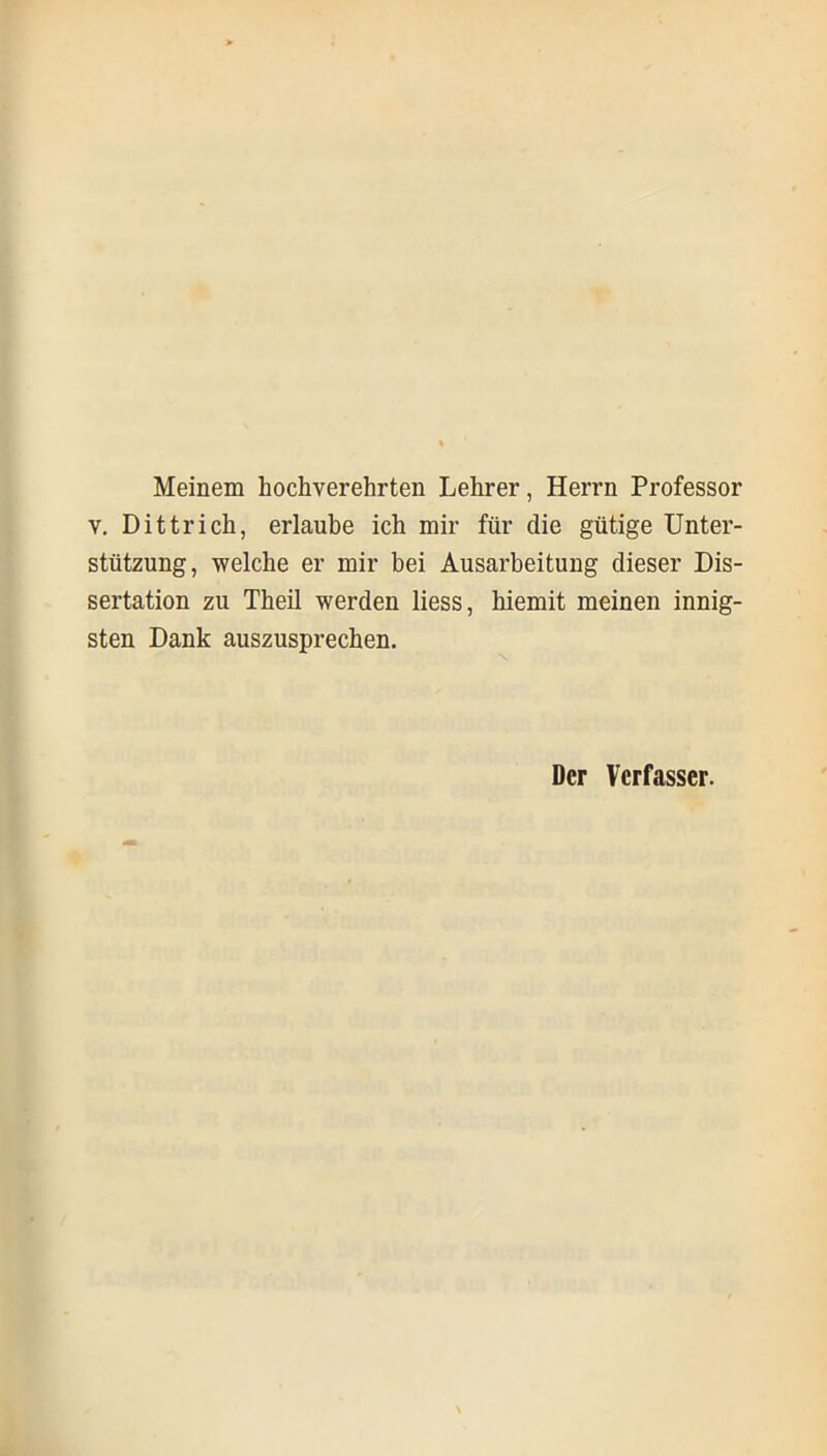 Meinem hochverehrten Lehrer, Herrn Professor v. Dittrich, erlaube ich mir für die gütige Unter- stützung, welche er mir bei Ausarbeitung dieser Dis- sertation zu Theil werden liess, hiemit meinen innig- sten Dank auszusprechen. Der Verfasser.
