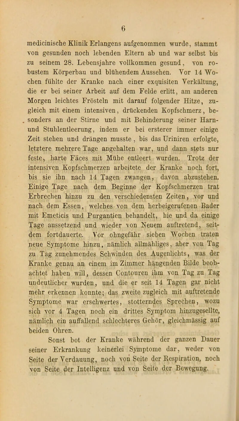 medicinische Klinik Erlangens aufgenommen wurde, stammt von gesunden noch lebenden Eltern ab und war selbst bis zu seinem 28. Lebensjahre vollkommen gesund, von ro- bustem Körperbau und blühendem Aussehen. Vor 14 Wo- chen fühlte der Kranke nach einer exquisiten Verkältung, die er bei seiner Arbeit auf dem Felde erlitt, am anderen Morgen leichtes Frösteln mit darauf folgender Hitze, zu- gleich mit einem intensiven, drückenden Kopfschmerz, be- . sonders an der Stirne und mit Behinderung seiner Harn- und Stuhlentleerung, indem er hei ersterer immer einige Zeit stehen und drängen musste, bis das Uriniren erfolgte, letztere mehrere Tage angehalten war, und dann stets nur feste, harte Fäces mit Mühe entleert wurden. Trotz der intensiven Kopfschmerzen arbeitete der Kranke noch fort, bis sie ihn nach 14 Tagen zwangen, davon ahzustehen. Einige Tage nach dem Beginne der Kopfschmerzen trat Erbrechen hinzu zu den verschiedensten Zeiten, vor und nach dem Essen, welches von dem herbeigerufenen Bader mit Emeticis und Purgantien behandelt, hie und da einige Tage aussetzend und wieder von Neuem auftretend, seit- dem fortdauerte. Vor ohngefähr sieben Wochen traten neue Symptome hinzu, nämlich allmähliges, aber von Tag zu Tag zunehmendes Schwinden des Augenlichts, was der Kranke genau an einem im Zimmer hängenden Bilde beob- achtet haben will, dessen Contouren ihm von Tag zu Tag undeutlicher wurden, und die er seit 14 Tagen gar nicht mehr erkennen konnte; das zweite zugleich mit auftretende Symptome war erschwertes, stotterndes Sprechen, wozu sich vor 4 Tagen noch ein drittes Symptom hinzugesellte, nämlich ein auffallend schlechteres Gehör, gleichmässig auf beiden Ohren. Sonst hot der Kranke während der ganzen Dauer seiner Erkrankung keinerlei Symptome dar, weder von Seite der Verdauung, noch von Seite der Respiration, noch von Seite der Intelligenz und von Seite der Bewegung.