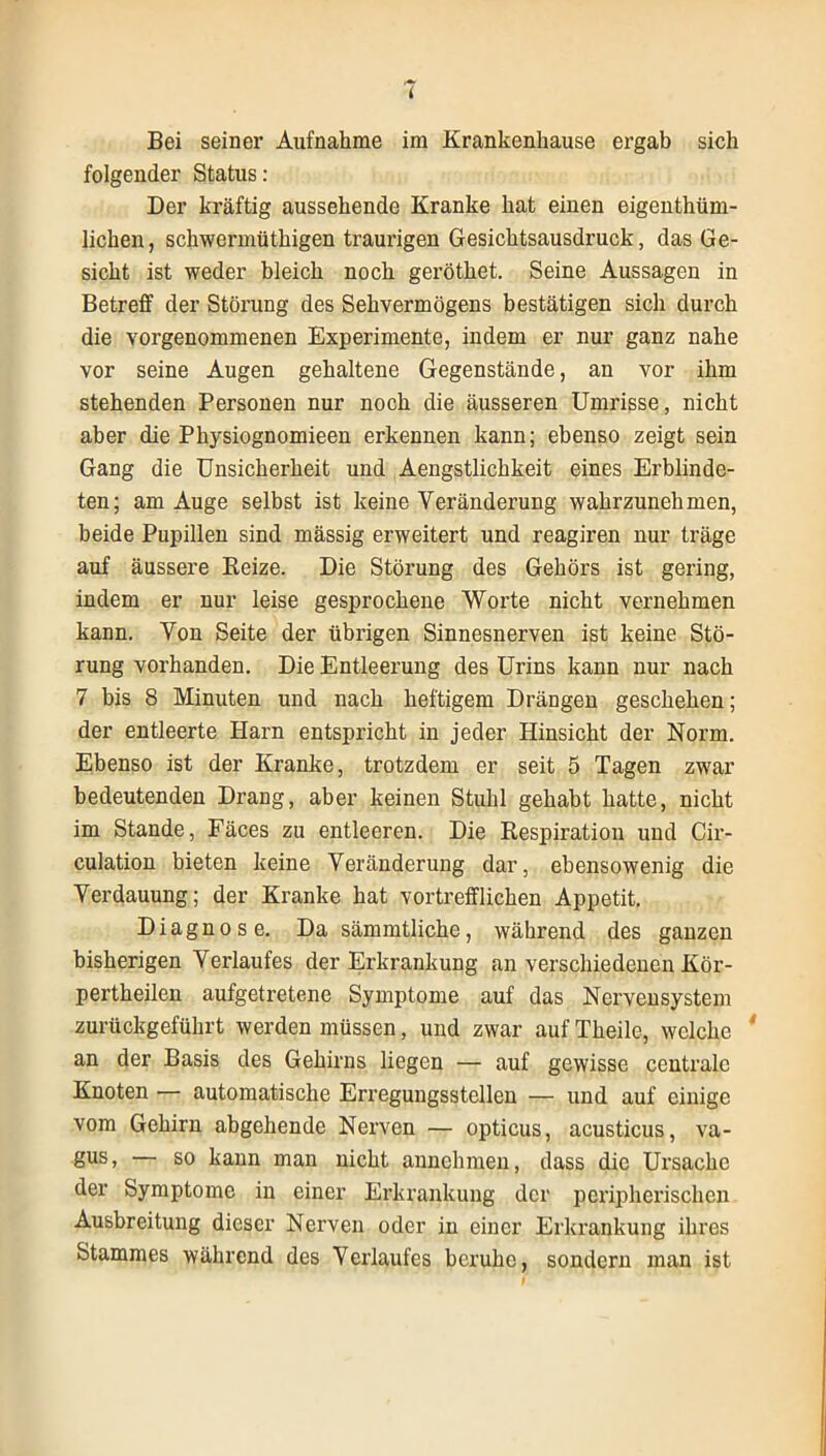 Bei seiner Aufnahme im Krankenhause ergab sich folgender Status: Der kräftig aussehende Kranke hat einen eigenthüm- lichen, scliwerinüthigen traurigen Gesichtsausdruck, das Ge- sicht ist weder bleich noch geröthet. Seine Aussagen in Betreff der Störung des Sehvermögens bestätigen sich durch die vorgenommenen Experimente, indem er nur ganz nahe vor seine Augen gehaltene Gegenstände, an vor ihm stehenden Personen nur noch die äusseren Umrisse, nicht aber die Physiognomieen erkennen kann; ebenso zeigt sein Gang die Unsicherheit und Aengstlichkeit eines Erblinde- ten; am Auge selbst ist keine Veränderung wahrzunehmen, beide Pupillen sind massig erweitert und reagiren nur träge auf äussere Reize. Die Störung des Gehörs ist gering, indem er nur leise gesprochene Worte nicht vernehmen kann. Von Seite der übrigen Sinnesnerven ist keine Stö- rung vorhanden. Die Entleerung des Urins kann nur nach 7 bis 8 Minuten und nach heftigem Drängen geschehen; der entleerte Harn entspricht in jeder Hinsicht der Norm. Ebenso ist der Kranke, trotzdem er seit 5 Tagen zwar bedeutenden Drang, aber keinen Stuhl gehabt hatte, nicht im Stande, Fäces zu entleeren. Die Respiration und Cir- culation bieten keine Veränderung dar, ebensowenig die Verdauung; der Kranke hat vortrefflichen Appetit. Diagnose. Da sämmtliche, während des ganzen bisherigen Verlaufes der Erkrankung an verschiedenen Kör- pertheilen aufgetretene Symptome auf das Nervensystem zurückgeführt werden müssen, und zwar auf Theile, welche * an der Basis des Gehirns liegen — auf gewisse centrale Knoten — automatische Erregungsstellen — und auf einige vom Gehirn abgehende Nerven — opticus, acusticus, va- §us> — so kann man nicht annehmen, dass die Ursache der Symptome in einer Erkrankung der peripherischen Ausbreitung dieser Nerven oder in einer Erkrankung ihres Stammes während des Verlaufes beruhe, sondern man ist