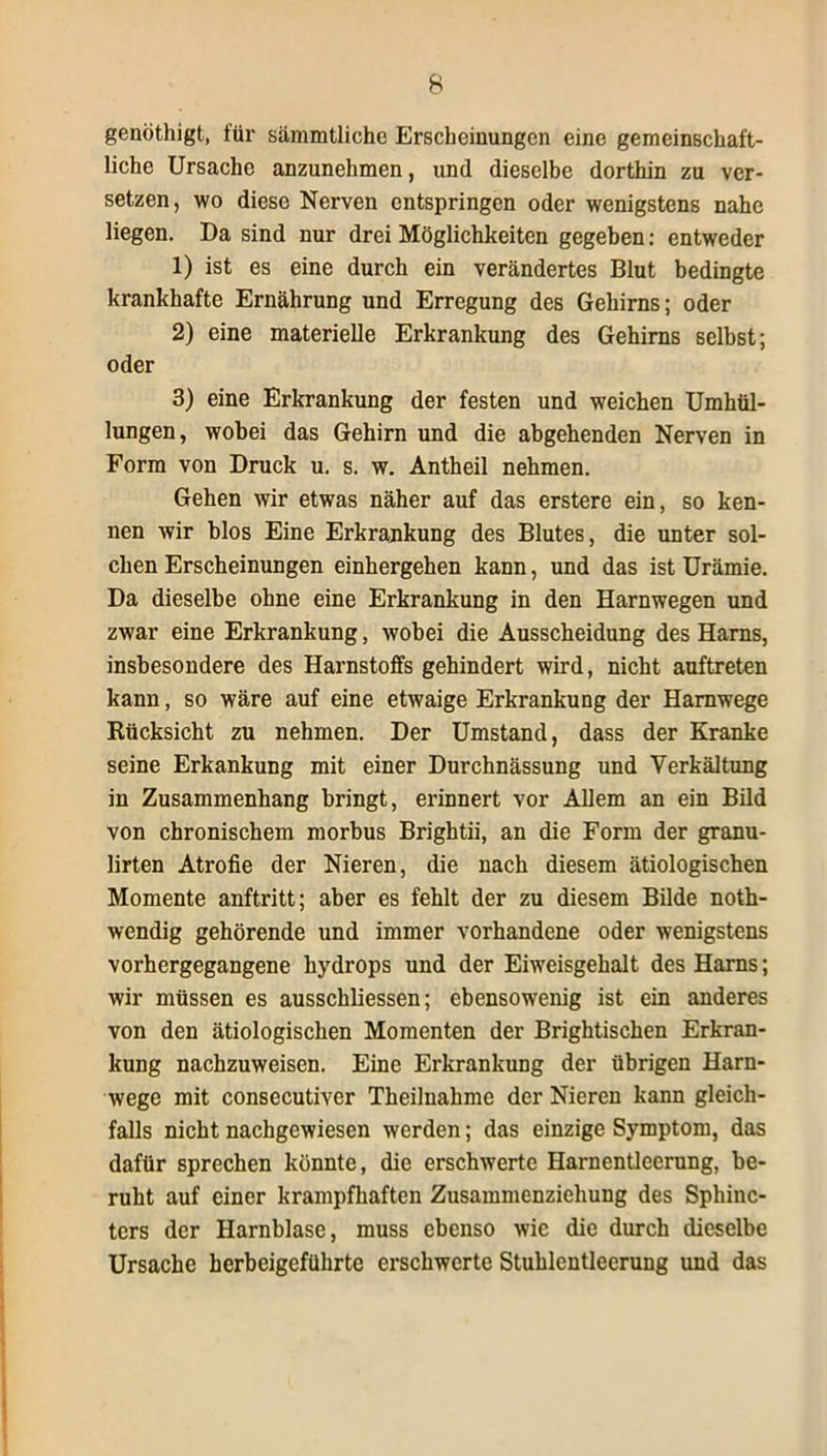 genöthigt, für sämmtliche Erscheinungen eine gemeinschaft- liche Ursache anzunehmen, und dieselbe dorthin zu ver- setzen, wo diese Nerven entspringen oder wenigstens nahe liegen. Da sind nur drei Möglichkeiten gegeben: entweder 1) ist es eine durch ein verändertes Blut bedingte krankhafte Ernährung und Erregung des Gehirns; oder 2) eine materielle Erkrankung des Gehirns selbst; oder 3) eine Erkrankung der festen und weichen Umhül- lungen, wobei das Gehirn und die abgehenden Nerven in Form von Druck u. s. w. Antheil nehmen. Gehen wir etwas näher auf das erstere ein, so ken- nen wir blos Eine Erkrankung des Blutes, die unter sol- chen Erscheinungen einhergehen kann, und das ist Urämie. Da dieselbe ohne eine Erkrankung in den Harnwegen und zwar eine Erkrankung, wobei die Ausscheidung des Harns, insbesondere des Harnstoffs gehindert wird, nicht auftreten kann, so wäre auf eine etwaige Erkrankung der Harnwege Rücksicht zu nehmen. Der Umstand, dass der Kranke seine Erkankung mit einer Durchnässung und Verkältung in Zusammenhang bringt, erinnert vor Allem an ein Bild von chronischem morbus Brightii, an die Form der granu- lirten Atrofie der Nieren, die nach diesem ätiologischen Momente anftritt; aber es fehlt der zu diesem Bilde noth- wendig gehörende und immer vorhandene oder wenigstens vorhergegangene hydrops und der Eiweisgehalt des Harns; wir müssen es ausschliessen; ebensowenig ist ein anderes von den ätiologischen Momenten der Brightischen Erkran- kung nachzuweisen. Eine Erkrankung der übrigen Harn- wege mit consecutiver Theilnahme der Nieren kann gleich- falls nicht nachgewiesen werden; das einzige Symptom, das dafür sprechen könnte, die erschwerte Harnentleerung, be- ruht auf einer krampfhaften Zusammenziehung des Spliinc- ters der Harnblase, muss ebenso wie die durch dieselbe Ursache herbeigeführte erschwerte Stuhlentleerung und das