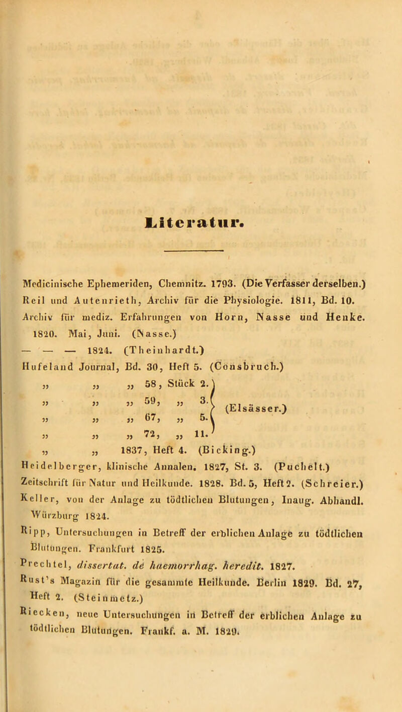 Mcdicinische Eplieraeridcn, Chemnitz. 1793. (Die Verfasser derselben.) Reil und Aiitenrieth, Archiv für die Physiologie. 1811, Bd. 10. Archiv für mediz. Erfahrungen von Horn, Nasse und Henke. 1820. Mai, Juni, (^asse.) — — — 1824. (Theinhardt.) Hufeland Journal, Bd. 30, Heft 5. (Consbruch.) ,, „ ,, 58, Stück 2. 3J >3 33 59, „ 3. 33 33 33 57, „ 5. „ „ 1837, Heft 4. (Bicking.) Heidelberger, klinische Annalen. 1827, St. 3. (Puchelt.) Zeitschrift für Natur und Heilkunde. 1828. Bd. 5, Heft2. (Schreier.) Keller, von der Anlage zu tödtlicheu Blutungen, Inaug. Abhaiidl. Würzburg 1824. Kipp, Untersuchungen in Betreff der erblichen Anlage zu tödtlicheu Blutungen. Frankfurt 1825. Prcchtel, dissertat. de haemorrhag. heredit. 1827. Kust’s Magazin für die gesaiurate Heilkunde. Berlin 1829. Bd. 27, Heft 2. (Steinmetz.) Kiccken, neue Untersuchungen irt Betreff der erblichen Anlage zu tödllichen Blutungen. Fiankf. a. M. 1829* (Elsässer.)