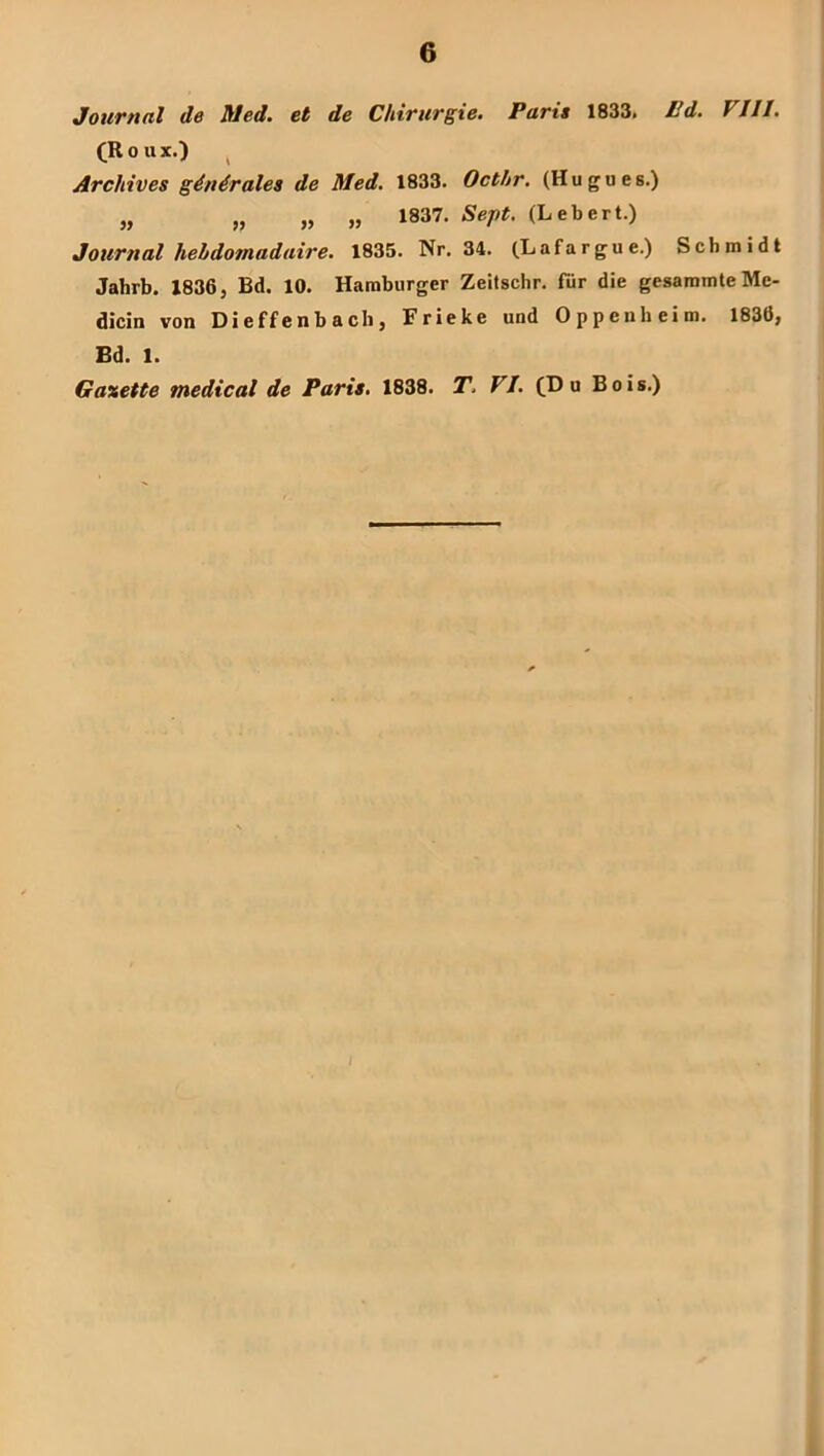 Journal de Med. et de Chirurgie. Pari» 1833> Pd. VJJI. (R 0 u X.) ^ Archive» gdndrales de Med. 1833. Octhr. (Hugues.) „ „ „ „ 1837. Seft. (Lebert.) Journal hebdomadaire. 1835. Nr. 34. (Lafargue.) Schmidt Jahrb. X836, Bd. 10. Hamburger Zeitschr. für die gesammteMe- dicin von Dieffenbach, Frieke und Oppenheim. 1836, Bd. 1. Gaxette medical de Paris. 1838. T, VI. (Hu Bois.)