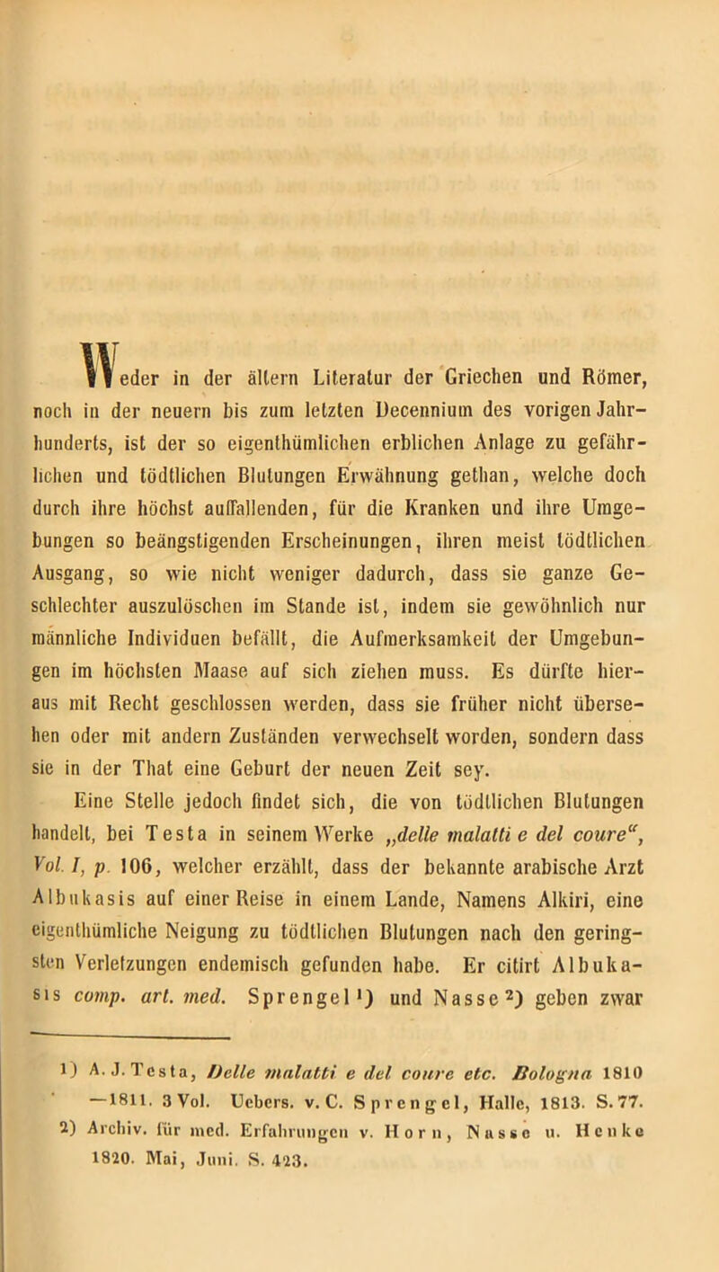 noch in der neuern bis zum letzten Uecenniuin des vorigen Jahr- hunderts, ist der so eigenlhümlichen erblichen Anlage zu gefähr- lichen und tödtlichen Blutungen Erwähnung gethan, welche doch durch ihre höchst aulTallenden, für die Kranken und ihre Umge- bungen so beängstigenden Erscheinungen, ihren meist tödtlichen Ausgang, so wie nicht weniger dadurch, dass sie ganze Ge- schlechter auszulöschen ira Stande ist, indem sie gewöhnlich nur männliche Individuen befällt, die Aufmerksamkeit der Umgebun- gen im höchsten Maase auf sich ziehen muss. Es dürfte hier- aus mit Recht geschlossen werden, dass sie früher nicht überse- hen oder mit andern Zuständen verwechselt worden, sondern dass sie in der That eine Geburt der neuen Zeit sey. Eine Stelle jedoch findet sich, die von todllichen Blutungen handelt, bei Testa in seinem Werke „delle malattie del coure, Voll, p. 106, welcher erzählt, dass der bekannte arabische Arzt Albukasis auf einer Reise in einem Lande, Namens Alkiri, eine eigenthümliche Neigung zu tödtlichen Blutungen nach den gering- sten Verletzungen endemisch gefunden habe. Er citirt Albuka- 61 s comp. arl. med. Sprengel*) und Nassegeben zwar 1) A.J. Testa, Delle malatti e del coure etc. Bologna 1810 —1811, 3 Vol. Ucbcrs. v. C. Sprengel, Halle, 1813. S.77. 2) Archiv, lür lued. Erfahrungen v. H o r n, Nasse u. Henke 1820. Mai, .Juni. S. 423.