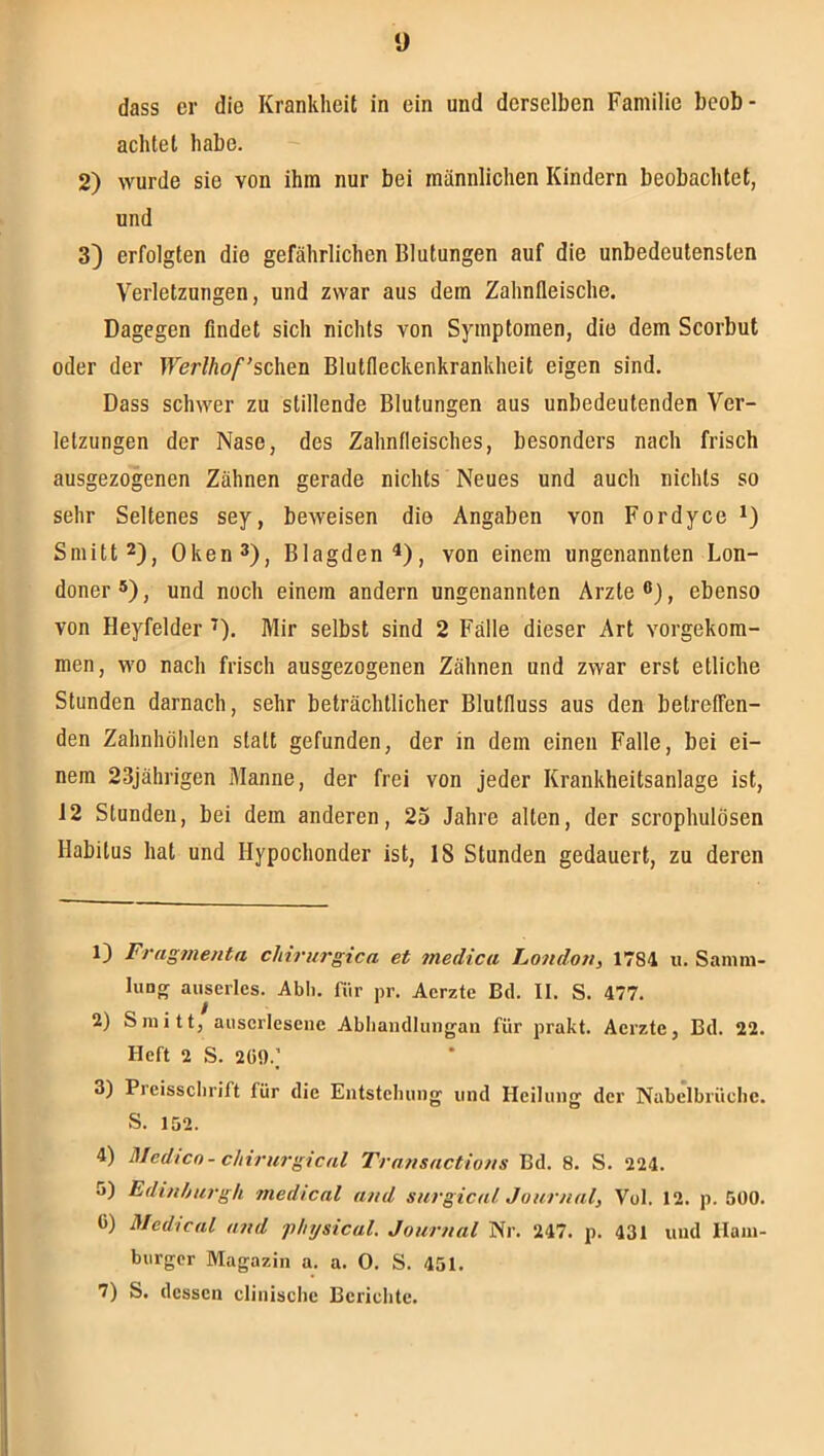 y dass er die Krankheit in ein und derselben Familie beob- achtet habe. 2) wurde sie von ihm nur bei männlichen Kindern beobachtet, und 3) erfolgten die gefährlichen Blutungen auf die unbedeutensten Verletzungen, und zwar aus dem Zahnfleische. Dagegen findet sich nichts von Symptomen, die dem Scorbul oder der lVer//io/’'schen Blutfleckenkrankheit eigen sind. Dass schwer zu stillende Blutungen aus unbedeutenden Ver- letzungen der Nase, des Zahnfleisches, besonders nach frisch ausgezogenen Zähnen gerade nichts Neues und auch nichts so sehr Seltenes sey, beweisen die Angaben von Fordyce i) Sniitt2)j Oken^), Blagden^), von einem ungenannten Lon- doner®), und noch einem andern ungenannten Arzte®), ebenso von Heyfelder ^). Mir selbst sind 2 Fälle dieser Art vorgekom- men, wo nach frisch ausgezogenen Zähnen und zwar erst etliche Stunden darnach, sehr beträchtlicher Blutfluss aus den betreffen- den Zahnhölden statt gefunden, der in dem einen Falle, bei ei- nem 23jährigen Manne, der frei von jeder Krankheitsanlage ist, 12 Stunden, bei dem anderen, 25 Jahre alten, der scrophulösen Habitus hat und Hypochonder ist, 18 Stunden gedauert, zu deren 1) Fragmenta cliiriirgica et medica Londori, 1784 u. Samm- luDg auserles. Abh. für pr. Aerzte Bd. II. S. 477. / 2) Sniitt, auserlesene Abliandlungan für prakt. Aerzte, Bd. 22. Heft 2 S. 2Ü9.] 3) Preissclirift für die Entstehung und Heilung der Nabelbrüche. S. 152. 4) Medico- chirurgical Transactious Bd. 8. S. 224. 5) Edinhurgh medical and surgical Journal, Vol. 12. p. 500. 0) Medical and phtjsical. Journal Nr. 247. p. 431 und Ham- burger Magazin a. a. 0. S. 451. 7) S. dessen clinische Berichte.