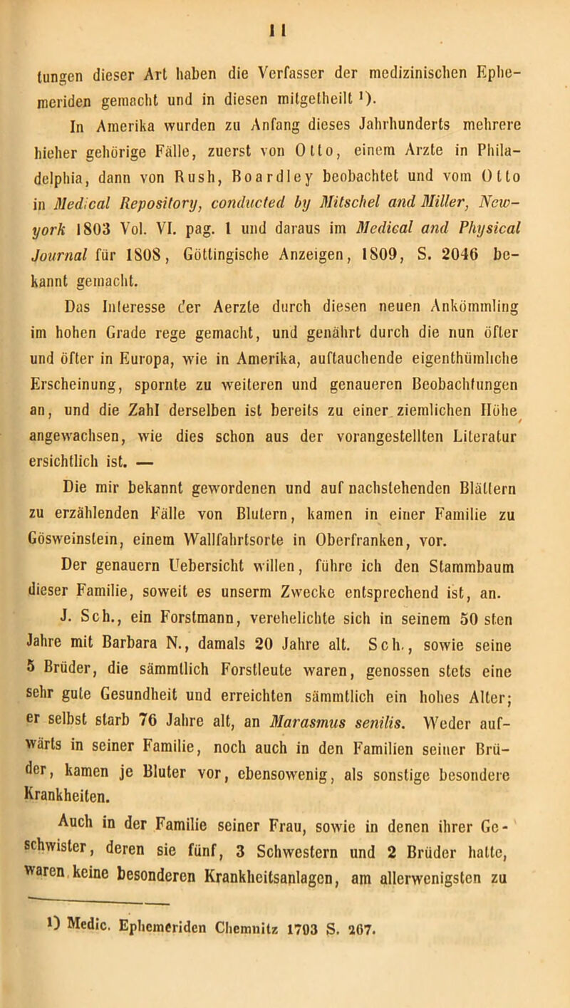 langen dieser Art haben die Verfasser der medizinischen Ephe- meriden gemacht und in diesen milgetheilt ')• In Amerika wurden zu Anfang dieses Jahrhunderts mehrere hieher gehörige Fälle, zuerst von Otto, einem Arzte in Phila- delphia, dann von Rush, Boardley beobachtet und vom Otto in Medical Repository, conducted by Mitschel and Miller, New- york 1803 Vol. VI. pag. l und daraus im Medical and Physical Journal für 1808, Göttingische Anzeigen, 1809, S. 2046 be- kannt gemacht. Das Iiileresse der Aerzte durch diesen neuen Ankömmling im hohen Grade rege gemacht, und genährt durch die nun öfter und öfter in Europa, wie in Amerika, auftauchende eigenthümliche Erscheinung, spornte zu weiteren und genaueren Beobachtungen an, und die Zahl derselben ist bereits zu einer ziemlichen Ilöhe^ angewachsen, wie dies schon aus der vorangestellten Literatur ersichtlich ist. — Die mir bekannt gewordenen und auf nachstehenden Blättern zu erzählenden Fälle von Blutern, kamen in einer Familie zu Gösweinstein, einem Wallfahrtsorte in Oberfranken, vor. Der genauem Uebersicht willen, führe ich den Stammbaum dieser Familie, soweit es unserm Zwecke entsprechend ist, an. J. Sch., ein Forstmann, verehelichte sich in seinem 50 sten Jahre mit Barbara N., damals 20 Jahre alt. Sch., sowie seine 5 Brüder, die sämmtlich Forstleute waren, genossen stets eine sehr gute Gesundheit und erreichten sämmtlich ein hohes Alter; er selbst starb 76 Jahre alt, an Blarasmus senilis. Weder auf- wärts in seiner Familie, noch auch in den Familien seiner Brü- der, kamen je Bluter vor, ebensowenig, als sonstige besondere Krankheiten. Auch in der Familie seiner Frau, sowie in denen ihrer Ge- schwister, deren sie fünf, 3 Schwestern und 2 Brüder halte, waren,keine besonderen Krankheitsajilagcn, am allerwenigsten zu 0 Medic. Ephcmerldcn Chemnitz 1793 S. 207.