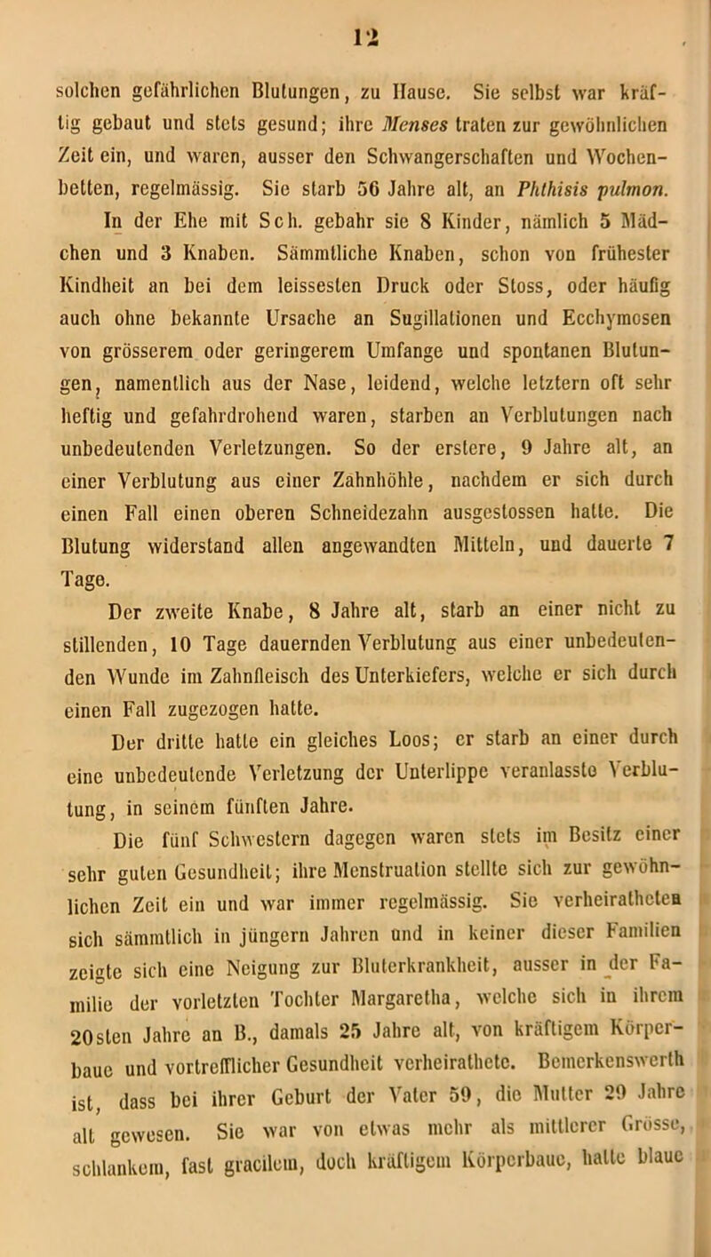 Vi Sülchen gefährlichen Blutungen, zu Hause. Sie selbst war kräf- tig gebaut und stets gesund; ihre 71/enses traten zur gewöhnlichen Zeit ein, und waren, ausser den Schwangerschaften und Wochen- betten, regelmässig. Sie starb 56 Jahre alt, an Phlhisis pulmon. In der Ehe mit Sch. gebahr sie 8 Kinder, nämlich 5 Mäd- chen und 3 Knaben. Sämmtliche Knaben, schon von frühester Kindheit an bei dem leisseslen Druck oder Stoss, oder häufig auch ohne bekannte Ursache an Sugillationen und Ecchyraosen von grösserem oder geringerem Umfange und spontanen Blutun- gen ^ namentlich aus der Nase, leidend, welche letztem oft sehr heftig und gefahrdrohend waren, starben an Verblutungen nach unbedeutenden Verletzungen. So der erstere, 9 Jahre alt, an einer Verblutung aus einer Zahnhöhle, nachdem er sich durch einen Fall einen oberen Schneidezahn ausgestossen hatte. Die Blutung widerstand allen angewandten Mitteln, und dauerte 7 Tage. Der zweite Knabe, 8 Jahre alt, starb an einer nicht zu stillenden, 10 Tage dauernden Verblutung aus einer unbedeuten- den Wunde im Zahnfieisch des Unterkiefers, welche er sich durch einen Fall zugezogen hatte. Der dritte hatte ein gleiches Loos; er starb an einer durch eine unbedeutende Verletzung der Unterlippe veranlasslo Verblu- tung, in seinem fünften Jahre. Die fünf Schwestern dagegen waren stets im Besitz einer sehr guten Gesundheit; ihre Menstruation stellte sich zur gewöhn- • liehen Zeit ein und war immer regelmässig. Sie verheirathetea h sich sämmtlich in Jüngern Jahren und in keiner dieser Familien I zeigte sich eine Neigung zur Bluterkrankheit, ausser in jler Fa- milie der vorletzten Tochter Margaretha, welche sich in ihrem 20sten Jahre an B., damals 25 Jahre alt, von kräftigem Körper- baue und vortrelTlicher Gesundheit verheirathete. Bemerkenswerth ist, dass bei ihrer Geburt der Vater 59, die Mutter 29 Jahre all gewesen. Sie war von etwas mehr als mittlerer Grösse, schlankem, fast gracilcin, doch kräftigem Körperbaue, halle blaue li