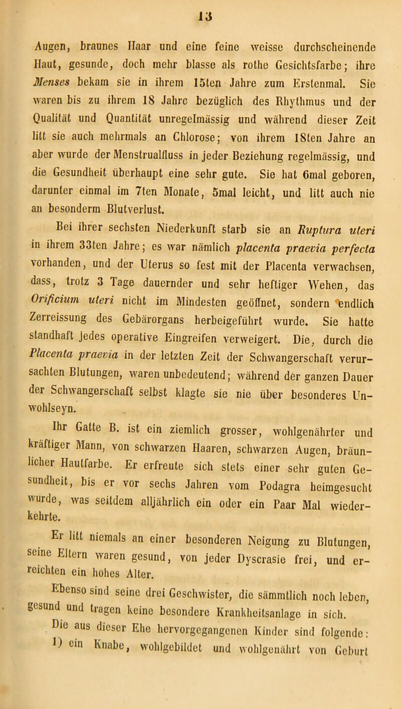 Augen, braunes Haar und eine feine weisse durchscheinende Haut, gesunde, doch mehr blasse als rothe Gesichtsfarbe; ihre Menses bekam sie in ihrem löten Jahre zum Erstenmal. Sic waren bis zu ihrem 18 Jahre bezüglich des Rhythmus und der Qualität und Quantität unregelmässig und während dieser Zeit litt sie auch mehrmals an Chlorose; von ihrem iSten Jahre an aber wurde der Menstrualfluss in jeder Beziehung regelmässig, und die Gesundheit überhaupt eine sehr gute. Sie hat 6mal geboren, darunter einmal im 7len Monate, öraal leicht, und litt auch nie an besonderm Blutverlust. Bei ihrer sechsten Niederkunft starb sie an Ruptura uteri in ihrem 33fen Jahre; es war nämlich placenta praevia perfecta vorhanden, und der Uterus so fest mit der Placenta verwachsen, dass, trotz 3 Tage dauernder und sehr heftiger Wehen, das Orificium uteri nicht im Mindesten geöffnet, sondern 'fendlich Zerreissung des Gebärorgans herbeigeführt wurde. Sie hatte standhaft jedes operative Eingreifen verweigert. Die, durch die Placenta praevia in der letzten Zeit der Schwangerschaft verur- sachten Blutungen, waren unbedeutend; während der ganzen Dauer der Schwangerschaft selbst klagte sie nie über besonderes Un- wohlseyn. Ihr Gatte B. ist ein ziemlich grosser, wohlgenährter und kräftiger Mann, von schwarzen Haaren, schwarzen Augen, bräun- licher Hautfarbe. Er erfreute sich stets einer sehr guten Ge- sundheit, bis er vor sechs Jahren vom Podagra heimgesucht wurde, was seitdem alljährlich ein oder ein Paar Mal wieder- kehrte. Er litt niemals an einer besonderen Neigung zu Blutungen, seine Eltern waren gesund, von jeder Dyscrasie frei, und er- reichten ein hohes Alter. Ebenso sind seine drei Geschwister, die sämmtlich noch leben, gesund und tragen keine besondere Krankheitsanlage in sich. Die aus dieser Ehe hervorgegangenen Kinder sind folgende: I) ein Knabe, wohlgebildet und wohlgenährt von Geburt