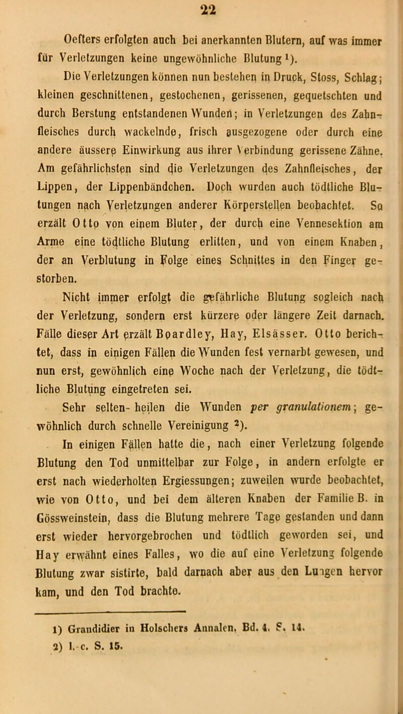 Oefters erfolgten auch bei anerkannten Blutern, auf was immer für Verletzungen keine ungewöhnliche Blutung i). Die Verletzungen können nun bestehen in Druck, Stoss, Schlag; kleinen geschnittenen, gestochenen, gerissenen, gequetschten und durch Berstung entstandenen Wunden; in Verletzungen des Zahn-: fleisches durch wackelnde, frisch ausgezogene oder durch eine andere äussere Einwirkung aus ihrer \ erbindung gerissene Zähne. Am gefährlichsten sind die Verletzungen des Zahnfleisches, der Lippen, der Lippenbändchen. Doch wurden auch tödlliche Blu- tungen ngch Verletzungen anderer Körpersteljen beobachtet. Sq erzält Otto von einem Bluter, der durch eine Vennesektion am Arme eine tödtliche Blutung erlitten, und von einem Knaben, der an Verblutung in Folge eines Schnittes in den Finger ge- storben. Nicht immer erfolgt die gefährliche Blutung sogleich nach der Verletzung, sondern erst kürzere oder längere Zeit darnach. Fälle dieser Art przält Bpardley, Hay, Elsässer. Otto berich- tet, dass in einigen Fällen die Wunden fest vernarbt gewesen, und Bun erst, gewöhnlich eine Woche nach der Verletzung, die tödt- liche Blutung eingetreten sei. Sehr selten- heilen die Wunden per granulationem; ge- wöhnlich durch schnelle Vereinigung 2). In einigen Fällen hatte die, nach einer Verletzung folgende Blutung den Tod unmittelbar zur Folge, in andern erfolgte er erst nach wiederholten Ergiessungen; zuweilen wurde beobachtet, wie von Otto, und bei dem älteren Knaben der Familie B. in Gössweinstein, dass die Blutung mehrere Tage gestanden und dann erst wieder hervorgebrochen und tödtlich geworden sei, und Hay erw:^ähnt eines Falles, wo die auf eine Verletzung folgende Blutung zwar sistirte, bald darnach aber aus den Lungen hervor kam, und den Tod brachte. 1) Grandidier in Hölschers Annalen. Bd. 4. 14. 2) l. c. S. 15.