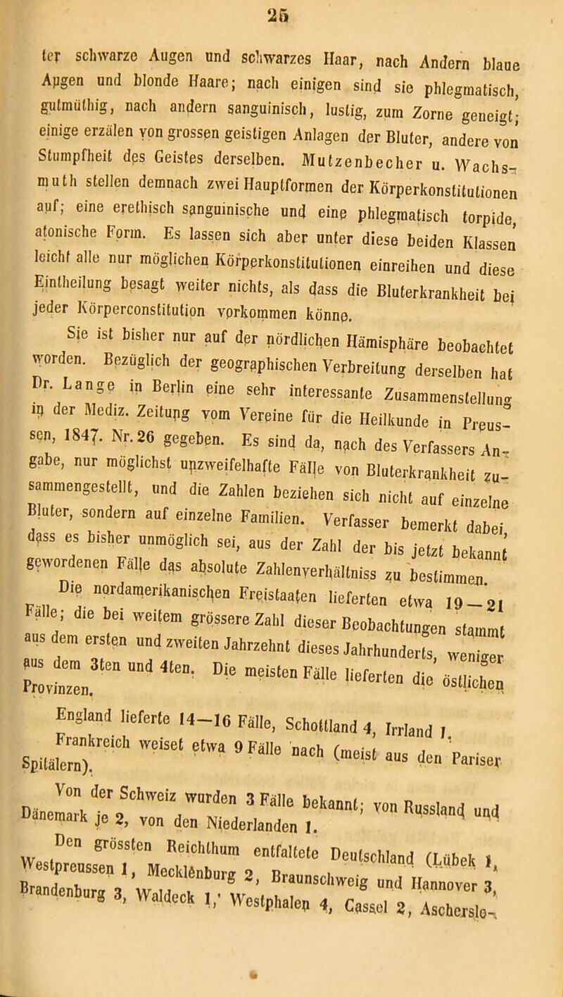 ler schwarze Augen und schwarzes Haar, nach Andern blaue Augen und blonde Haare; nach einigen sind sie phlegmatisch, gutmüthig, nach andern sanguinisch, lustig, zum Zorne geneigt^ einige erzälen von grossen geistigen Anlagen der Bluter, andere von Stumpfheit des Geistes derselben. Mutzenbecher u. Wachs- muth stellen demnach zwei Hauptformen der Körperkonstitutionen auf; eine erethisch sanguinische und eine phleginatisch torpide, atonische Form. Es lassen sich aber unter diese beiden Klassen leichfalle nur möglichen Körperkonstilutionen einreihen und diese Einlheilung besagt weiter nichts, als dass die Bluterkrankheit bei jeder Körperconstitutipn verkommen könne. Sie ist bisher nur auf der nördlichen Hämisphäre beobachtet worden. Bezüglich der geographischen Verbreitung derselben hat Dr Lange in Berlin eine sehr interessante Zusammenstellung II) der Mediz. Zeitupg vom Vereine für die Heilkunde in Preus sen 1847. Nr. 26 gegeben. Es sind da, nach des Verfassers An- gabe, nur möglichst unzweifelhafte Fälle von Bluterkrankheit zu- sammengestellt, und die Zahlen beziehen sich nicht auf einzelne Bluter, sondern auf einzelne Familien. Verfasser bemerkt dabei dass es bisher unmöglich sei, aus der Zahl der bis jetzt bekannt gewordenen Falle das absolute Zahlenverhältniss zu bestimmen. Die nordaraenkanischen Freistaaten lieferten etwa 19-21 Falle ; die bei weitem grössere Zahl dieser Beobachtungen stammt aus dem ersten und zweiten Jahrzehnt dieses Jahrhunderts, weniger aus dem 3ten und 4ten. Die meisten FällP ^ Provinzen. England llererle 14-16 FJIIe, SchoUland 4, Wand I Frankreich weiset etwa 9 Fälle narb rmo.-.f , ’ Spitälern), ' Von der Schweig wurden 3 Falle bekannl; von Russland und Dänemark je 2, von den Niederlanden I. ’ VVesf”™ eoirallele Deulschland (Ubek 1 l!rand‘’'r““ ‘ 2. Bruunschweig und Hannover 3* Brnudenhurg 3, «deck Wes.phaien 4, Cusuei 2, IZl’;