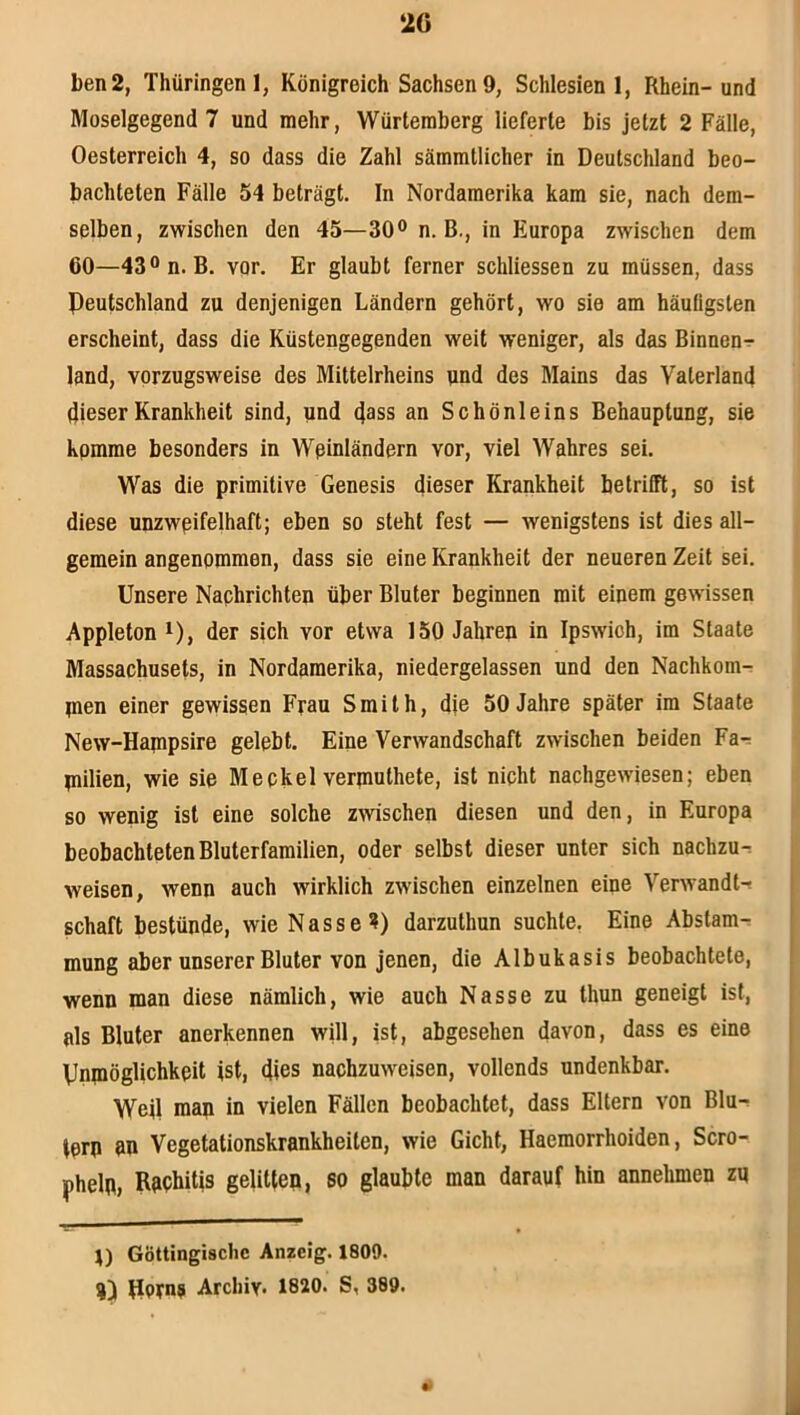 2G ben2, Thüringen 1, Königreich Sachsen 9, Schlesien 1, Rhein-und Moselgegend 7 und mehr, Würteraberg lieferte bis jetzt 2 Fälle, Oesterreich 4, so dass die Zahl sämmtlicher in Deutschland beo- bachteten Fälle 54 beträgt. In Nordamerika kam sie, nach dem- selben, zwischen den 45—30® n. B., in Europa zwischen dem 60—43®n. B. vor. Er glaubt ferner schliessen zu müssen, dass Deutschland zu denjenigen Ländern gehört, wo sie am häuügsten erscheint, dass die Küstengegenden weit weniger, als das Binnen-r land, vorzugsweise des Mittelrheins und des Mains das Vaterland dieser Krankheit sind, und d®ss an Schönleins Behauptung, sie komme besonders in Wßinländern vor, viel Wahres sei. Was die primitive Genesis dieser Krankheit betrifft, so ist diese unzwpifelhaft; eben so steht fest — wenigstens ist dies all- gemein angenommen, dass sie eine Krankheit der neueren Zeit sei. Unsere Nachrichten über Bluter beginnen mit einem gewissen Appleton ^), der sich vor etwa ISO Jahren in Ipswich, im Staate Massachusets, in Nordamerika, niedergelassen und den Nachkom- nien einer gewissen Frau Smith, die 50 Jahre später im Staate New-Hapipsire gelebt. Eine Verwandschaft zwischen beiden Fa-; niilien, wie sie Meckel verpiuthete, ist nicht nachgewiesen; eben so wenig ist eine solche zwischen diesen und den, in Europa beobachteten Bluterfamilien, oder selbst dieser unter sich nachzu^ weisen, wenn auch wirklich zwischen einzelnen eine Verwandt-? Schaft bestünde, wie Nasse?) darzuthun suchte. Eine Abstam-? mung aber unserer Bluter von jenen, die Albukasis beobachtete, wenn man diese nämlich, wie auch Nasse zu thun geneigt ist, als Bluter anerkennen will, ist, abgesehen davon, dass es eine Unniöglichkeit ist, dies nachzuweisen, vollends undenkbar. Weil man in vielen Fällen beobachtet, dass Eltern von Blu-? tern an Vegetationskrankheiten, wie Gicht, Haemorrhoiden, Scro- pheln, Rapbitis gelitten, so glaubte man darauf hin annehmen zu r) Göttingischc Anzeig. 1809. 4) Dorna Archiv« 1820. S, 389. •)
