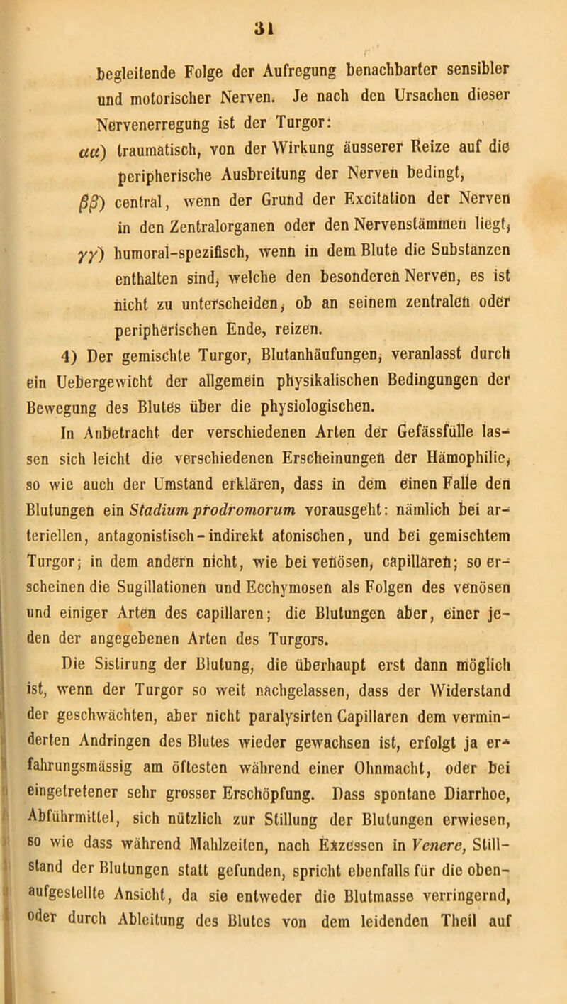 51 begleitende Folge der Aufregung benachbarter sensibler und motorischer Nerven. Je nach den Ursachen dieser Nervenerregung ist der Turgor: ««) traumatisch, von der Wirkung äusserer Reize auf die peripherische Ausbreitung der Nerven bedingt, ßß) central, wenn der Grund der Excitation der Nerven in den Zentralorganen oder den Nervenstämmen liegtj yy) humoral-spezifisch, wenn in dem Blute die Substanzen enthalten sindj welche den besonderen Nerven, es ist nicht zu unterscheiden j ob an seinem zentralen oder peripherischen Ende, reizen. 4) Der gemischte Turgor, Blutanhäufungenj veranlasst durch ein Uebergewicht der allgemein physikalischen Bedingungen der Bewegung des Blutes über die physiologischen. In Anbetracht der verschiedenen Arten der Gefässfülle las- sen sich leicht die verschiedenen Erscheinungen der Hämophilie, so wie auch der Umstand erklären, dass in dem einen Falle den Blutungen ein Stadium prodromorum vorausgeht: nämlich bei ar- teriellen, antagonistisch-indirekt atonischen, und bei gemischtem Turgor; in dem andern nicht, wie beiveäösen, capillareü; so er- scheinen die Sugillationen und Ecchymosen als Folgen des venösen 1 und einiger Arten des capillaren; die Blutungen aber, einer je- den der angegebenen Arten des Turgors. Die Sistirung der Blutung, die überhaupt erst dann möglich ist, wenn der Turgor so weit nachgelassen, dass der Widerstand I* der geschwächten, aber nicht paralysirten Capillaren dem vermin- > derten Andringen des Blutes wieder gewachsen ist, erfolgt ja er* \ fahrungsmässig am öftesten während einer Ohnmacht, oder bei !i eingetretener sehr grosser Erschöpfung. Dass spontane Diarrhoe, I Abführmittel, sich nützlich zur Stillung der Blutungen erwiesen, ) so wie dass während Mahlzeiten, nach Exzessen in Venere, Still- 1 stand der Blutungen statt gefunden, spricht ebenfalls für die oben- J aufgestellte Ansicht, da sie entweder die Blutmasse verringernd, l oder durch Ableitung des Blutes von dem leidenden Theil auf \