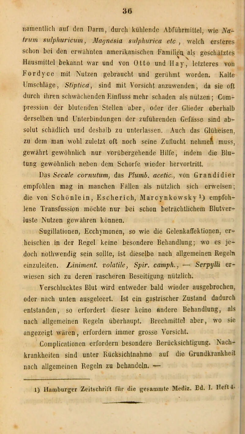 3(5 namenllicli auf den Darm, durch kühlende Abführmittel, wie Na- (rum suiphuricuin, Magnesia siilphurica etc , welch ersleres schon bei den erwähnten amerikanischen Fämilißu. als geschätztes Hausmittel bekannt war und von Otto und IIay, letzteres von P'ordyce mit Nutzen gebraucht und gerühmt worden. Kalte Umschläge, Stiptica, sind mit Vorsicht anzuwenden, da sie oft durch ihren schwächenden Einfluss mehr schaden als nützen; Com- pression der blutenden Stellen aber, oder der Glieder oberhalb derselben und Unterbindungen der zuführenden Gefässe sind ab- solut schädlich und deshalb zu unterlassen. Auch das Glüheisen, zu dem man wohl zuletzt oft noch seine Zuflucht nehmet muss, gewährt gewöhnlich nur vorübergehende Hilfe, indem die Blu- tung gewöhnlich neben dem Schorfe wieder hervortritt. Das Secale cornutum, das Plumb. acetic., von Grandidier empfohlen mag in manchen Fällen als nützlich sich erweisen; die von Schönlein, Escherich, Marcynkowsky empfoh- lene Transfussipn möchte nur bei schon beträchtlichem Blutver- luste Nutzen gewähren können. Sugillationen, Ecchymonen, so wie die GelenkafTektionen, er- heischen in der Regel keine besondere Behandlung; wo es je- i doch nothwendig sein sollte, ist dieselbe nach allgemeinen Regeln I einzuleiten. Liniment, volatile, Spir. camph., — SerpylU er- ‘ wiesen sich zu deren rascheren Beseitigung nützlich. ! Verschlucktes Blut wird entweder bald wieder ausgebrochen, 1 oder nach unten ausgeleert. Ist ein gastrischer Zustand dadurch | entstanden, so erfordert dieser keine andere Behandlung, als | nach allgemeinen Regeln überhaupt. Brechmittel aber, wo sie | I angezeigt wären, erfordern immer grosse Vorsicht. I Complicationen erfordern besondere Berücksichtigung. Nach- 1 krankheiten sind unter Rücksichtnahme auf die Grundkrankheit I nach allgemeinen Regeln zu behandeln. — l) Hamburger Zeitschrift für die gcsamnitc Mediz. Ed, I. Heft 4.