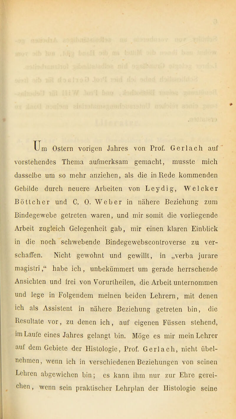 üm Ostern vorigen Jahres von Prof. Gerlach auf vorstehendes Thema aufmerksam gemacht, musste mich dasselbe um so mehr anziehen, als die in Rede kommenden Gebilde durch neuere Arbeiten von Leydig, Welcher Böttcher und C. 0. Weber in nähere Beziehung zum Bindegewebe getreten waren, und mir somit die vorliegende Arbeit zugleich Gelegenheit gab, mir einen klaren Einblick in die noch schwebende Bindegewebscontroverse zu ver- schaffen. Nicht gewohnt und gewillt, in „verba jurare magistri,“ habe ich, unbekümmert um gerade herrschende Ansichten und frei von Vorurtheilen, die Arbeit unternommen und lege in Folgendem meinen beiden Lehrern, mit denen ich als Assistent in nähere Beziehung getreten bin, die Resultate vor, zu denen ich, auf eigenen Füssen stehend, imLaule eines Jahres gelangt bin. Möge es mir mein Lehrer auf dem Gebiete der Histologie, Prof. Gerlach, nicht übel- nehmen, wenn ich in verschiedenen Beziehungen von seinen Lehren abgewichen bin; cs kann ihm nur zur Ehre gerei- chen , wenn sein praktischer Lehrplan der Histologie seine