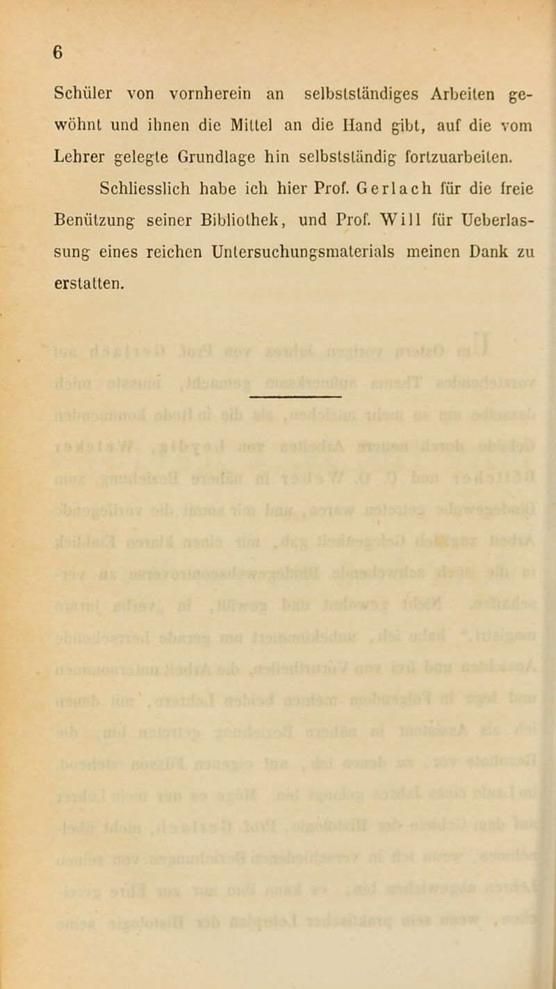 Schüler von vornherein an selbstständiges Arbeiten ge- wöhnt und ihnen die Mittel an die Hand gibt, auf die vom Lehrer gelegte Grundlage hin selbstständig fortzuarbeiten. Schliesslich habe ich hier Prof. Gerl ach für die freie Benützung seiner Bibliothek, und Prof. Will für Ueberlas- sung eines reichen Untersuchungsinaterials meinen Dank zu erstatten.
