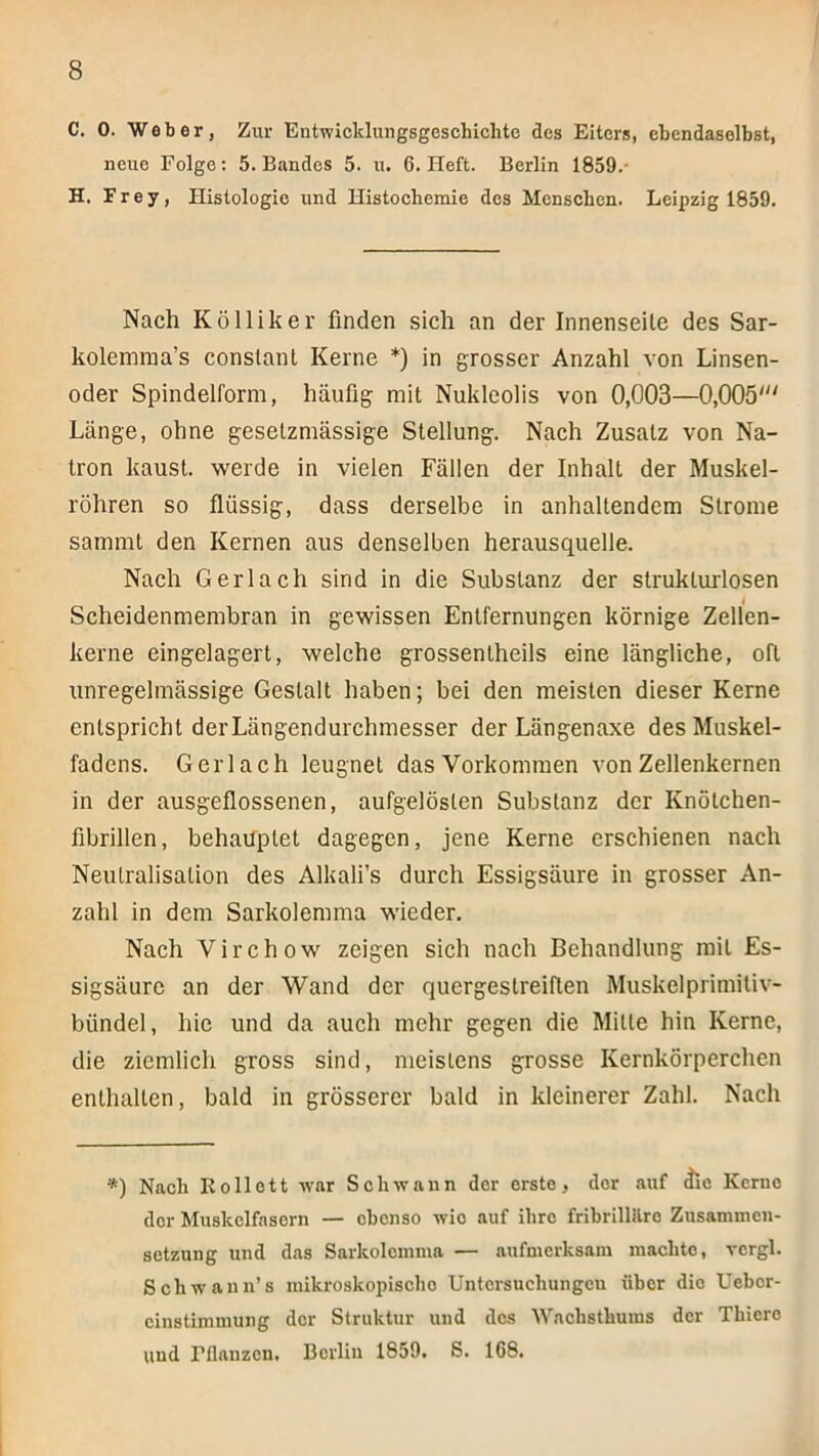 C. 0. Weber, Zur EntwicklungsgescLichtc des Eiters, ebendaselbst, neue Folge: 5. Bandes 5. u. 6. Heft. Berlin 1859.- H. Frey, Histologie und Histochemie des Menschen. Leipzig 1859. Nach K Öllik er finden sich an der Innenseile des Sar- kolemnia’s constanl Kerne *) in grosser Anzahl von Linsen- oder Spindelform, häufig mit Nukleolis von 0,003—0,005' Länge, ohne gesetzmässige Stellung. Nach Zusatz von Na- tron kaust, werde in vielen Fällen der Inhalt der Muskel- röhren so flüssig, dass derselbe in anhaltendem Strome samml den Kernen aus denselben herausquelle. Nach Gerlach sind in die Substanz der strukturlosen Scheidenmembran in gewissen Entfernungen körnige Zellen- kerne eingelagert, welche grossenlheils eine längliche, oft unregelmässige Gestalt haben; bei den meisten dieser Kerne entspricht der Längendurchmesser der Längenaxe des Muskel- fadens. Gerlach leugnet das Vorkommen von Zellenkernen in der ausgeflossenen, aufgelösten Substanz der Knölchen- fibrillen, behauptet dagegen, jene Kerne erschienen nach Neutralisation des Alkali’s durch Essigsäure in grosser An- zahl in dem Sarkolemma wieder. Nach Virchow zeigen sich nach Behandlung mit Es- sigsäure an der Wand der quergestreiften Muskelprimiliv- bündel, hie und da auch mehr gegen die Mitte hin Kerne, die ziemlich gross sind, meistens grosse Kernkörperchen enthalten, bald in grösserer bald in kleinerer Zahl. Nach *) Nach Ko Hott war Schwann der erste, der auf ^e Kerne der Muskelfasern — ebenso wie auf ihre fribrillilro Zusammen- setzung und das Sarkolemma — aufmerksam machte, vcrgl. Schwann’s inikroskopiscbo Untersuchungen über die Ueber- cinstimmung der Struktur und dos AVaebstbums der Thiero und Fflanzen. Berlin 1859, S. 168.